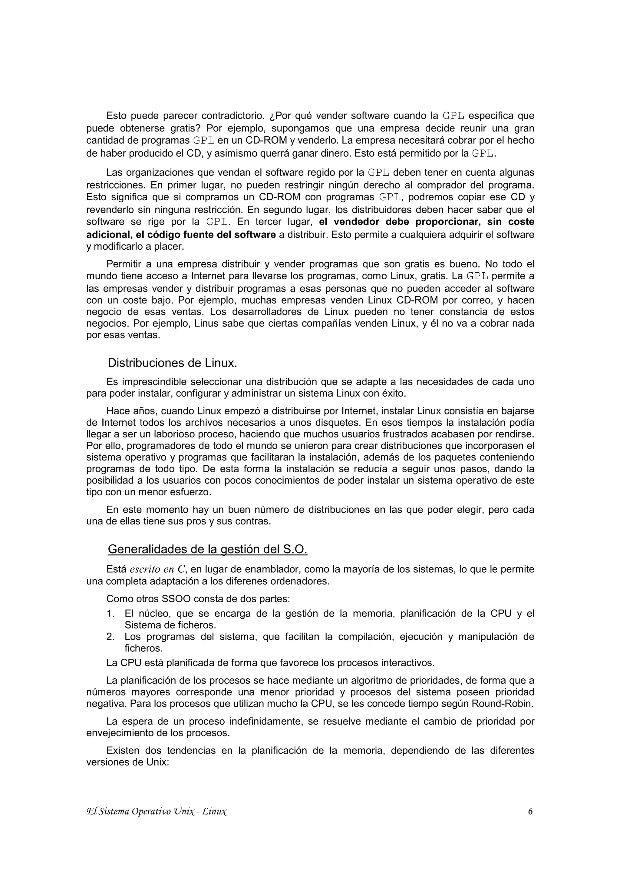 Esto puede parecer contradictorio. ¿Por qué vender software cuando la GPL especifica que
puede obtenerse gratis? Por ejemplo, supongamos que una empresa decide reunir una gran
cantidad de programas GPL en un CD-ROM y venderlo. La empresa necesitará cobrar por el hecho
de haber producido el CD, y asimismo querrá ganar dinero. Esto está permitido por la GPL.
     Las organizaciones que vendan el software regido por la GPL deben tener en cuenta algunas
restricciones. En primer lugar, no pueden restringir ningún derecho al comprador del programa.
Esto significa que si compramos un CD-ROM con programas GPL, podremos copiar ese CD y
revenderlo sin ninguna restricción. En segundo lugar, los distribuidores deben hacer saber que el
software se rige por la GPL. En tercer lugar, el vendedor debe proporcionar, sin coste
adicional, el código fuente del software a distribuir. Esto permite a cualquiera adquirir el software
y modificarlo a placer.
     Permitir a una empresa distribuir y vender programas que son gratis es bueno. No todo el
mundo tiene acceso a Internet para llevarse los programas, como Linux, gratis. La GPL permite a
las empresas vender y distribuir programas a esas personas que no pueden acceder al software
con un coste bajo. Por ejemplo, muchas empresas venden Linux CD-ROM por correo, y hacen
negocio de esas ventas. Los desarrolladores de Linux pueden no tener constancia de estos
negocios. Por ejemplo, Linus sabe que ciertas compañías venden Linux, y él no va a cobrar nada
por esas ventas.

     Distribuciones de Linux.
    Es imprescindible seleccionar una distribución que se adapte a las necesidades de cada uno
para poder instalar, configurar y administrar un sistema Linux con éxito.
     Hace años, cuando Linux empezó a distribuirse por Internet, instalar Linux consistía en bajarse
de Internet todos los archivos necesarios a unos disquetes. En esos tiempos la instalación podía
llegar a ser un laborioso proceso, haciendo que muchos usuarios frustrados acabasen por rendirse.
Por ello, programadores de todo el mundo se unieron para crear distribuciones que incorporasen el
sistema operativo y programas que facilitaran la instalación, además de los paquetes conteniendo
programas de todo tipo. De esta forma la instalación se reducía a seguir unos pasos, dando la
posibilidad a los usuarios con pocos conocimientos de poder instalar un sistema operativo de este
tipo con un menor esfuerzo.
    En este momento hay un buen número de distribuciones en las que poder elegir, pero cada
una de ellas tiene sus pros y sus contras.

     Generalidades de la gestión del S.O.
    Está escrito en C, en lugar de enamblador, como la mayoría de los sistemas, lo que le permite
una completa adaptación a los diferenes ordenadores.
    Como otros SSOO consta de dos partes:
    1. El núcleo, que se encarga de la gestión de la memoria, planificación de la CPU y el
        Sistema de ficheros.
    2. Los programas del sistema, que facilitan la compilación, ejecución y manipulación de
        ficheros.
    La CPU está planificada de forma que favorece los procesos interactivos.
    La planificación de los procesos se hace mediante un algoritmo de prioridades, de forma que a
números mayores corresponde una menor prioridad y procesos del sistema poseen prioridad
negativa. Para los procesos que utilizan mucho la CPU, se les concede tiempo según Round-Robin.
    La espera de un proceso indefinidamente, se resuelve mediante el cambio de prioridad por
envejecimiento de los procesos.
    Existen dos tendencias en la planificación de la memoria, dependiendo de las diferentes
versiones de Unix:



El Sistema Operativo Unix - Linux                                                                  6
 