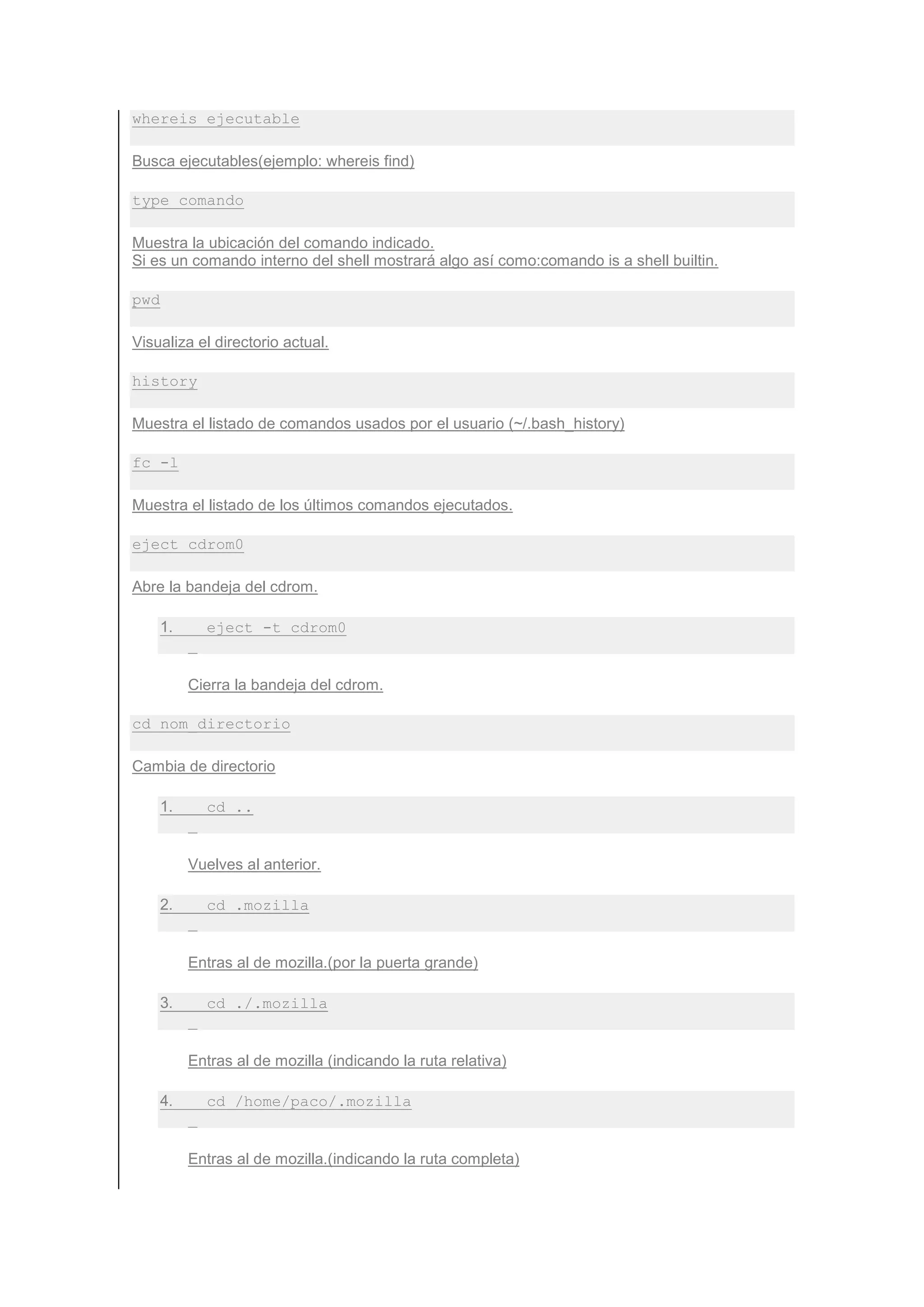 whereis ejecutable

Busca ejecutables(ejemplo: whereis find)

type comando

Muestra la ubicación del comando indicado.
Si es un comando interno del shell mostrará algo así como:comando is a shell builtin.

pwd

Visualiza el directorio actual.

history

Muestra el listado de comandos usados por el usuario (~/.bash_history)

fc -l

Muestra el listado de los últimos comandos ejecutados.

eject cdrom0

Abre la bandeja del cdrom.

      1.     eject -t cdrom0


           Cierra la bandeja del cdrom.

cd nom_directorio

Cambia de directorio

      1.     cd ..


           Vuelves al anterior.

      2.     cd .mozilla


           Entras al de mozilla.(por la puerta grande)

      3.     cd ./.mozilla


           Entras al de mozilla (indicando la ruta relativa)

      4.     cd /home/paco/.mozilla


           Entras al de mozilla.(indicando la ruta completa)
 