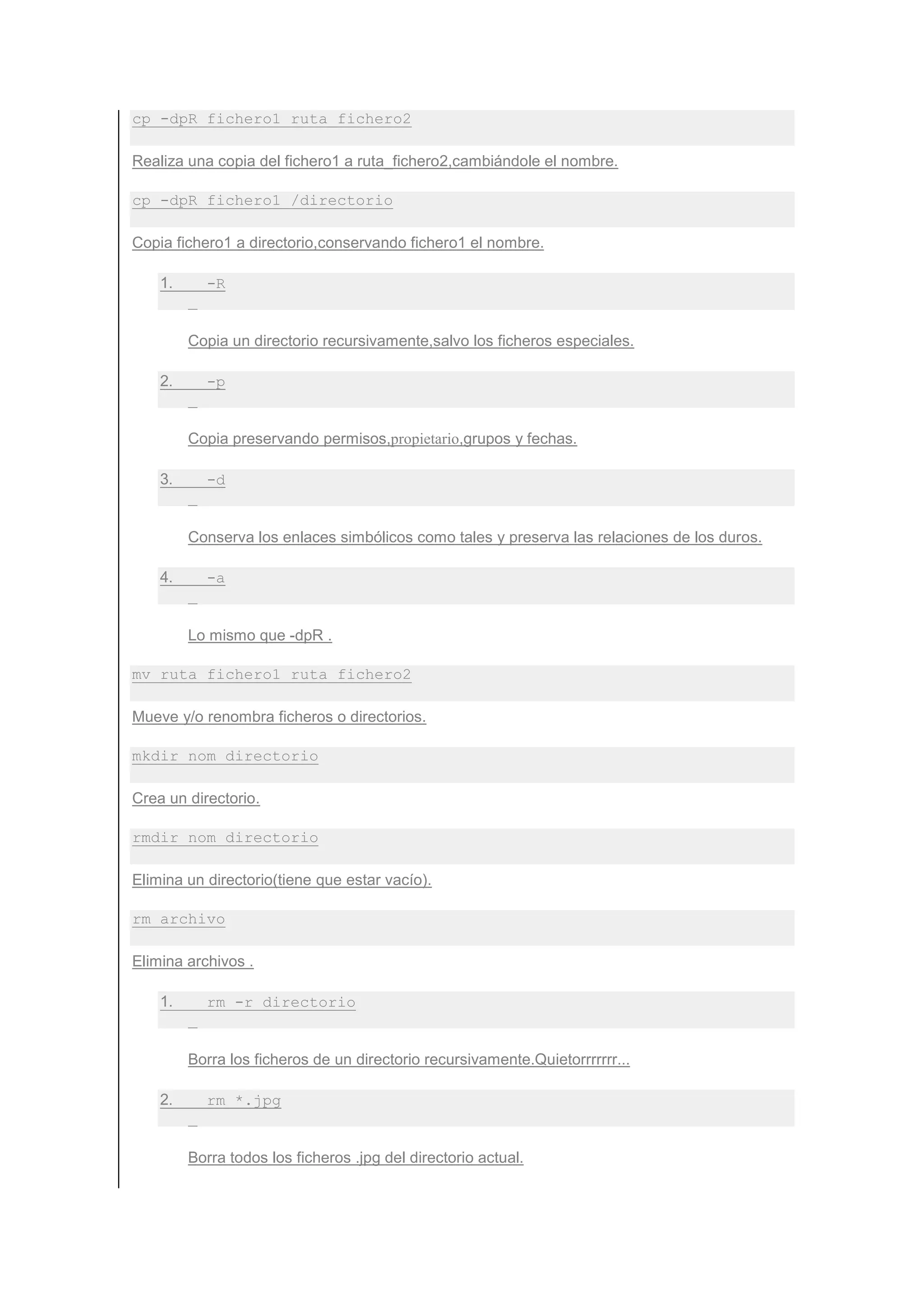 cp -dpR fichero1 ruta_fichero2

Realiza una copia del fichero1 a ruta_fichero2,cambiándole el nombre.

cp -dpR fichero1 /directorio

Copia fichero1 a directorio,conservando fichero1 el nombre.

    1.     -R


         Copia un directorio recursivamente,salvo los ficheros especiales.

    2.     -p


         Copia preservando permisos,propietario,grupos y fechas.

    3.     -d


         Conserva los enlaces simbólicos como tales y preserva las relaciones de los duros.

    4.     -a


         Lo mismo que -dpR .

mv ruta_fichero1 ruta_fichero2

Mueve y/o renombra ficheros o directorios.

mkdir nom_directorio

Crea un directorio.

rmdir nom_directorio

Elimina un directorio(tiene que estar vacío).

rm archivo

Elimina archivos .

    1.     rm -r directorio


         Borra los ficheros de un directorio recursivamente.Quietorrrrrrr...

    2.     rm *.jpg


         Borra todos los ficheros .jpg del directorio actual.
 