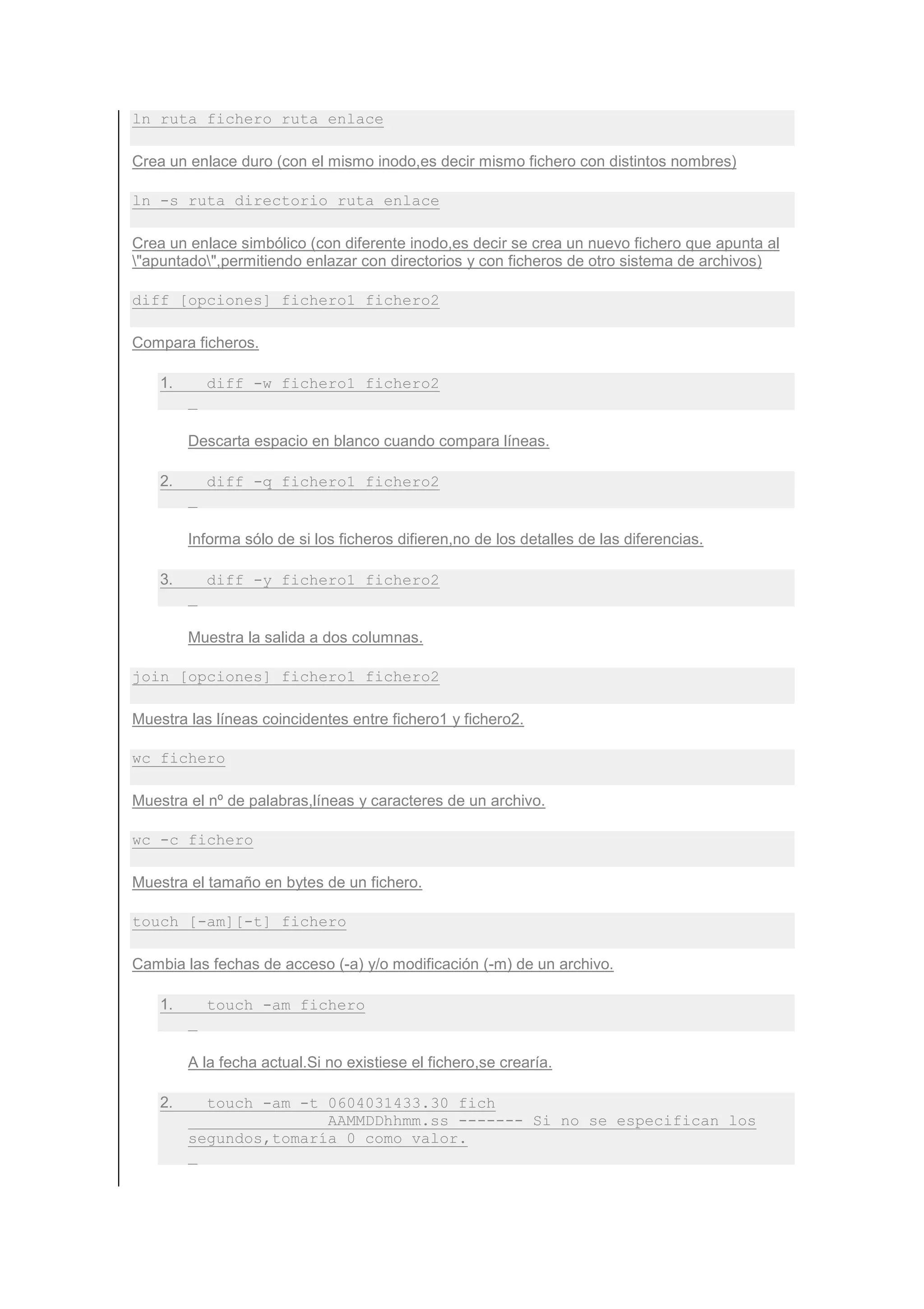 ln ruta_fichero ruta_enlace

Crea un enlace duro (con el mismo inodo,es decir mismo fichero con distintos nombres)

ln -s ruta_directorio ruta_enlace

Crea un enlace simbólico (con diferente inodo,es decir se crea un nuevo fichero que apunta al
"apuntado",permitiendo enlazar con directorios y con ficheros de otro sistema de archivos)

diff [opciones] fichero1 fichero2

Compara ficheros.

    1.     diff -w fichero1 fichero2


         Descarta espacio en blanco cuando compara líneas.

    2.     diff -q fichero1 fichero2


         Informa sólo de si los ficheros difieren,no de los detalles de las diferencias.

    3.     diff -y fichero1 fichero2


         Muestra la salida a dos columnas.

join [opciones] fichero1 fichero2

Muestra las líneas coincidentes entre fichero1 y fichero2.

wc fichero

Muestra el nº de palabras,líneas y caracteres de un archivo.

wc -c fichero

Muestra el tamaño en bytes de un fichero.

touch [-am][-t] fichero

Cambia las fechas de acceso (-a) y/o modificación (-m) de un archivo.

    1.     touch -am fichero


         A la fecha actual.Si no existiese el fichero,se crearía.

    2.     touch -am -t 0604031433.30 fich
                        AAMMDDhhmm.ss ------- Si no se especifican los
         segundos,tomaría 0 como valor.
 