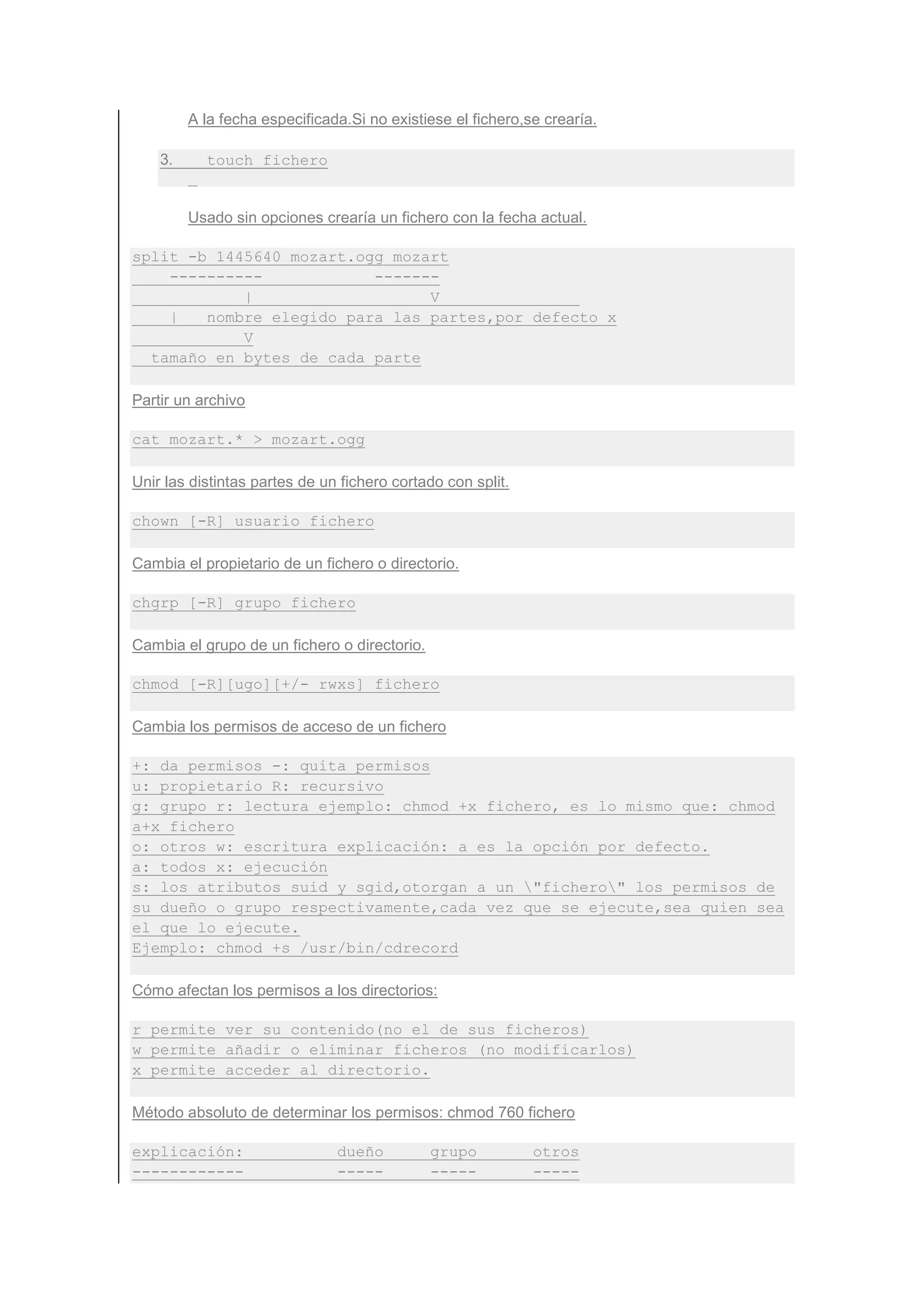 A la fecha especificada.Si no existiese el fichero,se crearía.

    3.     touch fichero


         Usado sin opciones crearía un fichero con la fecha actual.

split -b 1445640 mozart.ogg mozart
    ----------            -------
            |                   V
    |   nombre elegido para las partes,por defecto x
            V
  tamaño en bytes de cada parte

Partir un archivo

cat mozart.* > mozart.ogg

Unir las distintas partes de un fichero cortado con split.

chown [-R] usuario fichero

Cambia el propietario de un fichero o directorio.

chgrp [-R] grupo fichero

Cambia el grupo de un fichero o directorio.

chmod [-R][ugo][+/- rwxs] fichero

Cambia los permisos de acceso de un fichero

+: da permisos -: quita permisos
u: propietario R: recursivo
g: grupo r: lectura ejemplo: chmod +x fichero, es lo mismo que: chmod
a+x fichero
o: otros w: escritura explicación: a es la opción por defecto.
a: todos x: ejecución
s: los atributos suid y sgid,otorgan a un "fichero" los permisos de
su dueño o grupo respectivamente,cada vez que se ejecute,sea quien sea
el que lo ejecute.
Ejemplo: chmod +s /usr/bin/cdrecord

Cómo afectan los permisos a los directorios:

r permite ver su contenido(no el de sus ficheros)
w permite añadir o eliminar ficheros (no modificarlos)
x permite acceder al directorio.

Método absoluto de determinar los permisos: chmod 760 fichero

explicación:                   dueño          grupo          otros
------------                   -----          -----          -----
 