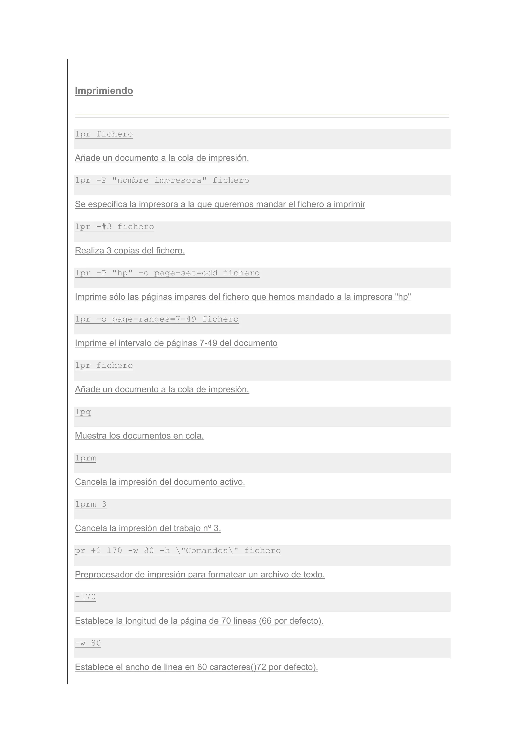 Imprimiendo



lpr fichero

Añade un documento a la cola de impresión.

lpr -P "nombre_impresora" fichero

Se especifica la impresora a la que queremos mandar el fichero a imprimir

lpr -#3 fichero

Realiza 3 copias del fichero.

lpr -P "hp" -o page-set=odd fichero

Imprime sólo las páginas impares del fichero que hemos mandado a la impresora "hp"

lpr -o page-ranges=7-49 fichero

Imprime el intervalo de páginas 7-49 del documento

lpr fichero

Añade un documento a la cola de impresión.

lpq

Muestra los documentos en cola.

lprm

Cancela la impresión del documento activo.

lprm 3

Cancela la impresión del trabajo nº 3.

pr +2 l70 -w 80 -h "Comandos" fichero

Preprocesador de impresión para formatear un archivo de texto.

-l70

Establece la longitud de la página de 70 lineas (66 por defecto).

-w 80

Establece el ancho de linea en 80 caracteres()72 por defecto).
 