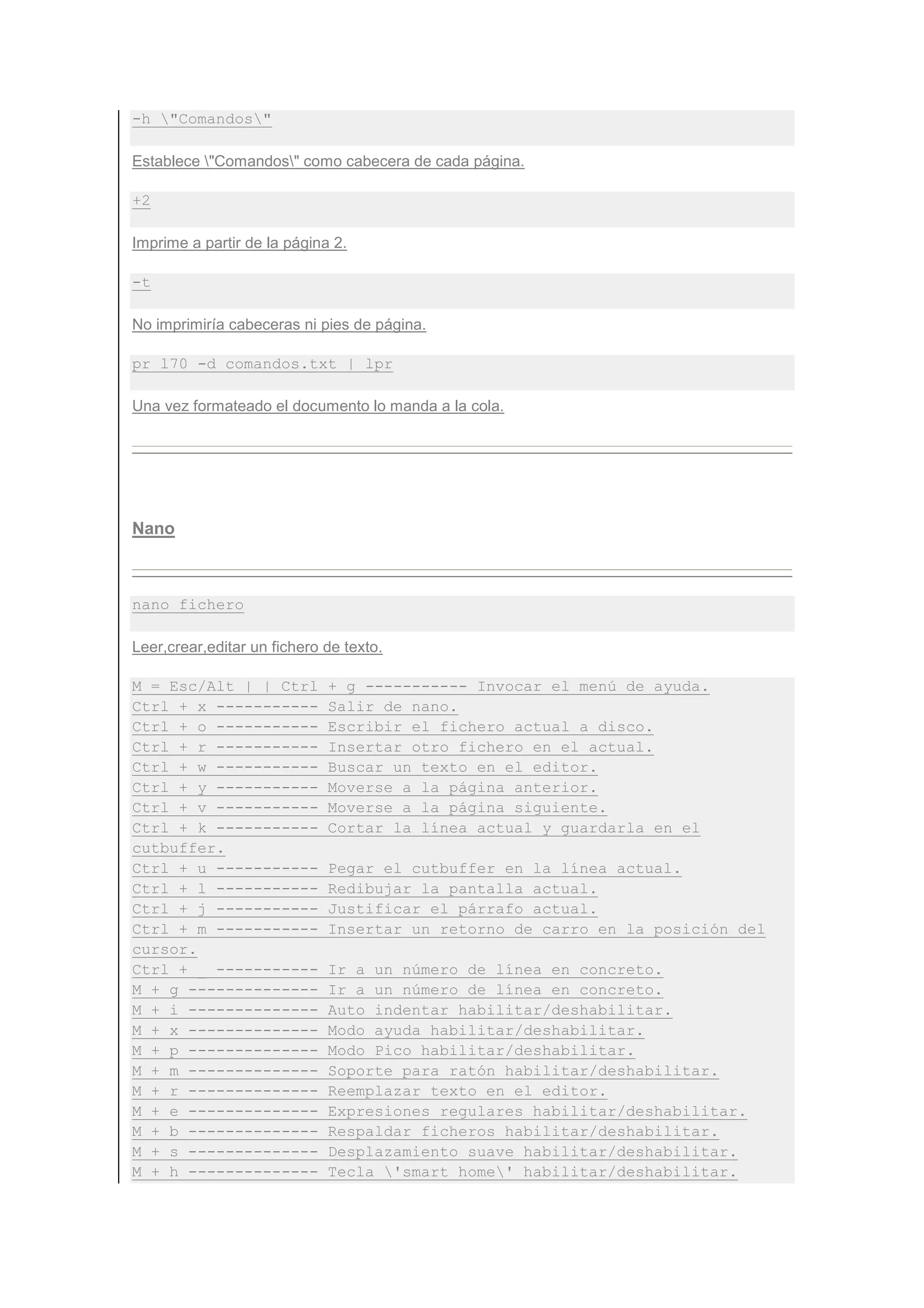 -h "Comandos"

Establece "Comandos" como cabecera de cada página.

+2

Imprime a partir de la página 2.

-t

No imprimiría cabeceras ni pies de página.

pr l70 -d comandos.txt | lpr

Una vez formateado el documento lo manda a la cola.




Nano



nano fichero

Leer,crear,editar un fichero de texto.

M = Esc/Alt | | Ctrl         + g ----------- Invocar el menú de ayuda.
Ctrl + x -----------         Salir de nano.
Ctrl + o -----------         Escribir el fichero actual a disco.
Ctrl + r -----------         Insertar otro fichero en el actual.
Ctrl + w -----------         Buscar un texto en el editor.
Ctrl + y -----------         Moverse a la página anterior.
Ctrl + v -----------         Moverse a la página siguiente.
Ctrl + k -----------         Cortar la línea actual y guardarla en el
cutbuffer.
Ctrl + u -----------         Pegar el cutbuffer en la línea actual.
Ctrl + l -----------         Redibujar la pantalla actual.
Ctrl + j -----------         Justificar el párrafo actual.
Ctrl + m -----------         Insertar un retorno de carro en la posición del
cursor.
Ctrl + _ -----------         Ir a un número de línea en concreto.
M + g --------------         Ir a un número de línea en concreto.
M + i --------------         Auto indentar habilitar/deshabilitar.
M + x --------------         Modo ayuda habilitar/deshabilitar.
M + p --------------         Modo Pico habilitar/deshabilitar.
M + m --------------         Soporte para ratón habilitar/deshabilitar.
M + r --------------         Reemplazar texto en el editor.
M + e --------------         Expresiones regulares habilitar/deshabilitar.
M + b --------------         Respaldar ficheros habilitar/deshabilitar.
M + s --------------         Desplazamiento suave habilitar/deshabilitar.
M + h --------------         Tecla 'smart home' habilitar/deshabilitar.
 