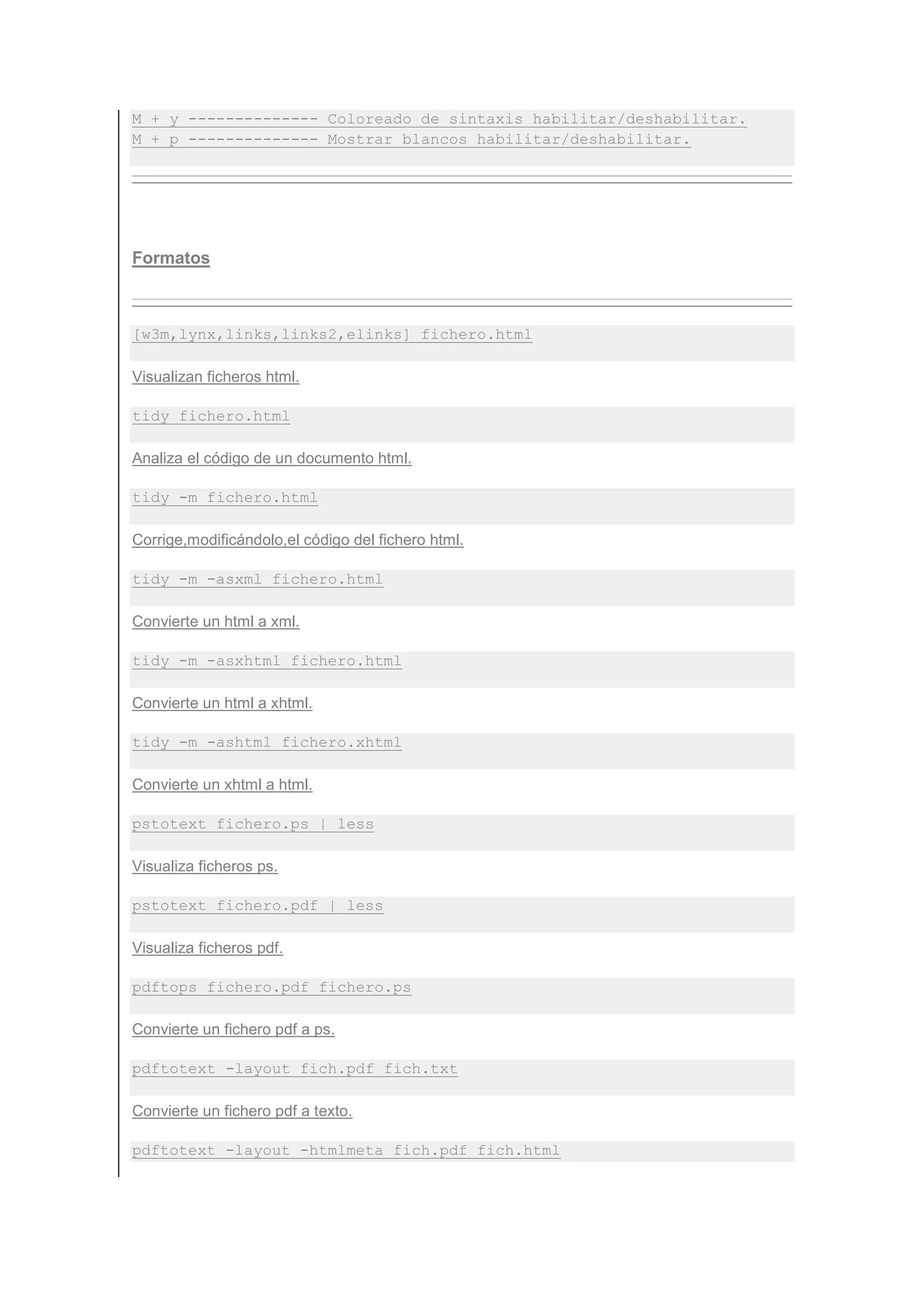 M + y -------------- Coloreado de sintaxis habilitar/deshabilitar.
M + p -------------- Mostrar blancos habilitar/deshabilitar.




Formatos



[w3m,lynx,links,links2,elinks] fichero.html

Visualizan ficheros html.

tidy fichero.html

Analiza el código de un documento html.

tidy -m fichero.html

Corrige,modificándolo,el código del fichero html.

tidy -m -asxml fichero.html

Convierte un html a xml.

tidy -m -asxhtml fichero.html

Convierte un html a xhtml.

tidy -m -ashtml fichero.xhtml

Convierte un xhtml a html.

pstotext fichero.ps | less

Visualiza ficheros ps.

pstotext fichero.pdf | less

Visualiza ficheros pdf.

pdftops fichero.pdf fichero.ps

Convierte un fichero pdf a ps.

pdftotext -layout fich.pdf fich.txt

Convierte un fichero pdf a texto.

pdftotext -layout -htmlmeta fich.pdf fich.html
 