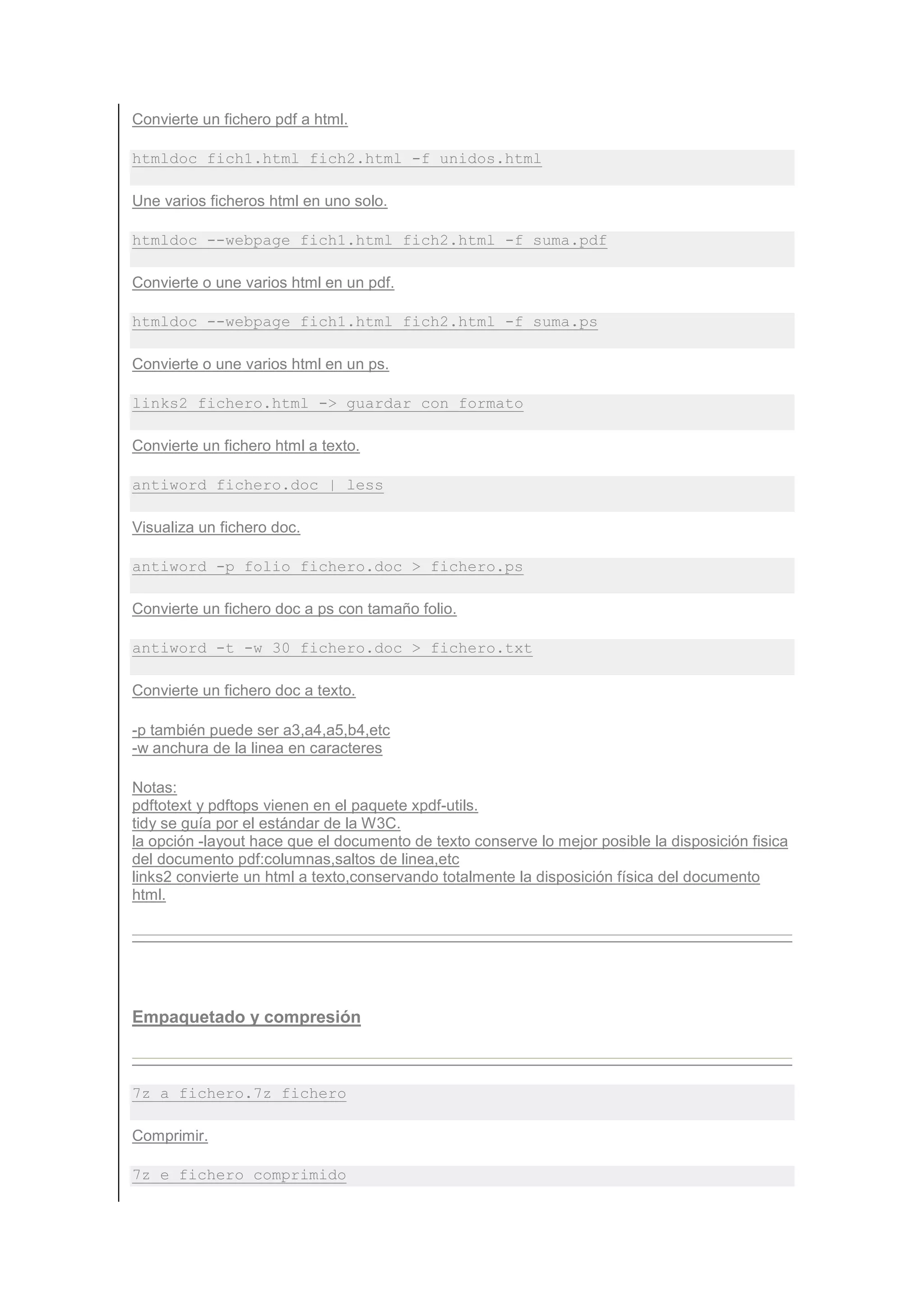 Convierte un fichero pdf a html.

htmldoc fich1.html fich2.html -f unidos.html

Une varios ficheros html en uno solo.

htmldoc --webpage fich1.html fich2.html -f suma.pdf

Convierte o une varios html en un pdf.

htmldoc --webpage fich1.html fich2.html -f suma.ps

Convierte o une varios html en un ps.

links2 fichero.html -> guardar con formato

Convierte un fichero html a texto.

antiword fichero.doc | less

Visualiza un fichero doc.

antiword -p folio fichero.doc > fichero.ps

Convierte un fichero doc a ps con tamaño folio.

antiword -t -w 30 fichero.doc > fichero.txt

Convierte un fichero doc a texto.

-p también puede ser a3,a4,a5,b4,etc
-w anchura de la linea en caracteres

Notas:
pdftotext y pdftops vienen en el paquete xpdf-utils.
tidy se guía por el estándar de la W3C.
la opción -layout hace que el documento de texto conserve lo mejor posible la disposición fisica
del documento pdf:columnas,saltos de linea,etc
links2 convierte un html a texto,conservando totalmente la disposición física del documento
html.




Empaquetado y compresión



7z a fichero.7z fichero

Comprimir.

7z e fichero_comprimido
 