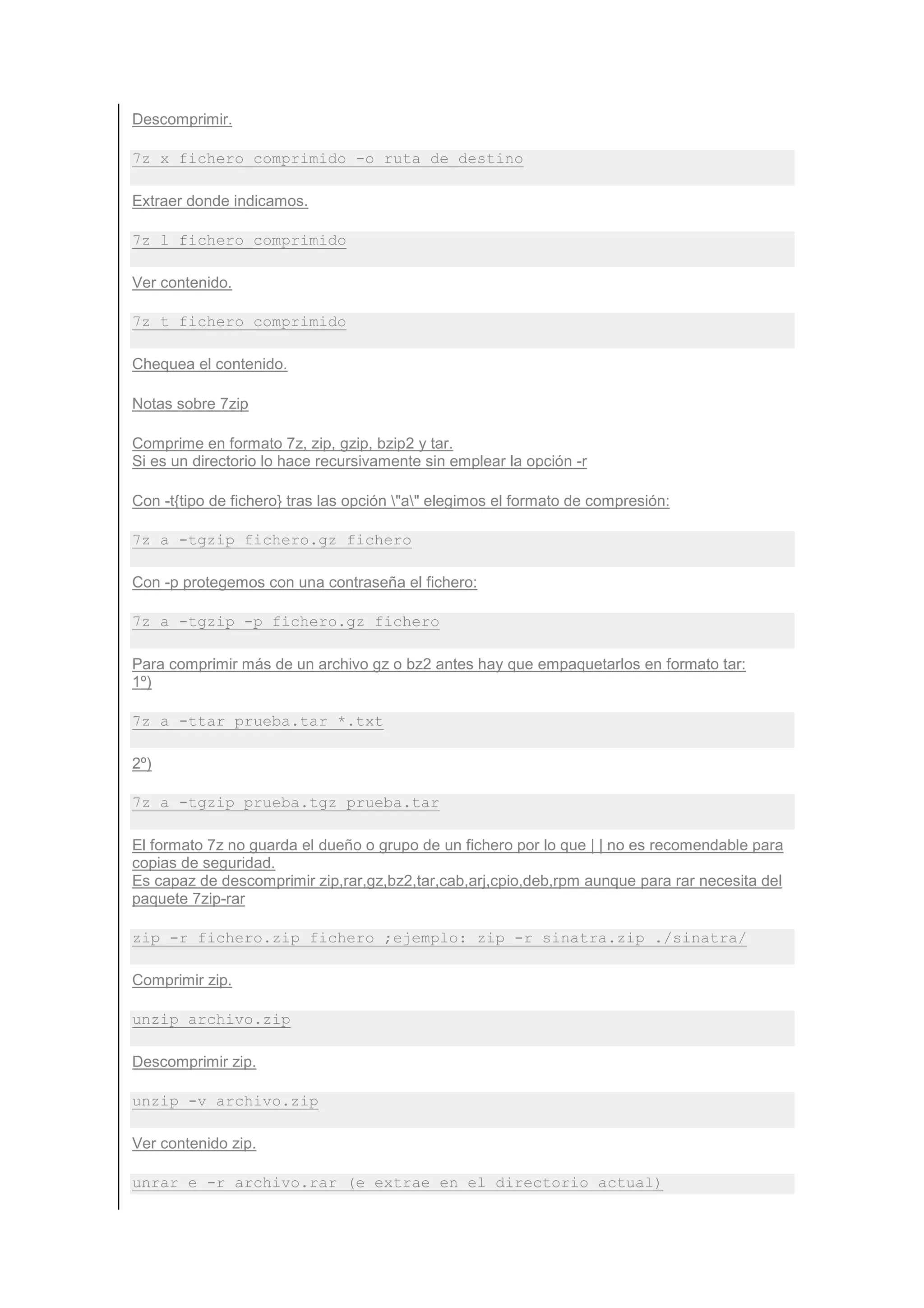 Descomprimir.

7z x fichero_comprimido -o ruta_de_destino

Extraer donde indicamos.

7z l fichero_comprimido

Ver contenido.

7z t fichero_comprimido

Chequea el contenido.

Notas sobre 7zip

Comprime en formato 7z, zip, gzip, bzip2 y tar.
Si es un directorio lo hace recursivamente sin emplear la opción -r

Con -t{tipo de fichero} tras las opción "a" elegimos el formato de compresión:

7z a -tgzip fichero.gz fichero

Con -p protegemos con una contraseña el fichero:

7z a -tgzip -p fichero.gz fichero

Para comprimir más de un archivo gz o bz2 antes hay que empaquetarlos en formato tar:
1º)

7z a -ttar prueba.tar *.txt

2º)

7z a -tgzip prueba.tgz prueba.tar

El formato 7z no guarda el dueño o grupo de un fichero por lo que | | no es recomendable para
copias de seguridad.
Es capaz de descomprimir zip,rar,gz,bz2,tar,cab,arj,cpio,deb,rpm aunque para rar necesita del
paquete 7zip-rar

zip -r fichero.zip fichero ;ejemplo: zip -r sinatra.zip ./sinatra/

Comprimir zip.

unzip archivo.zip

Descomprimir zip.

unzip -v archivo.zip

Ver contenido zip.

unrar e -r archivo.rar (e extrae en el directorio actual)
 
