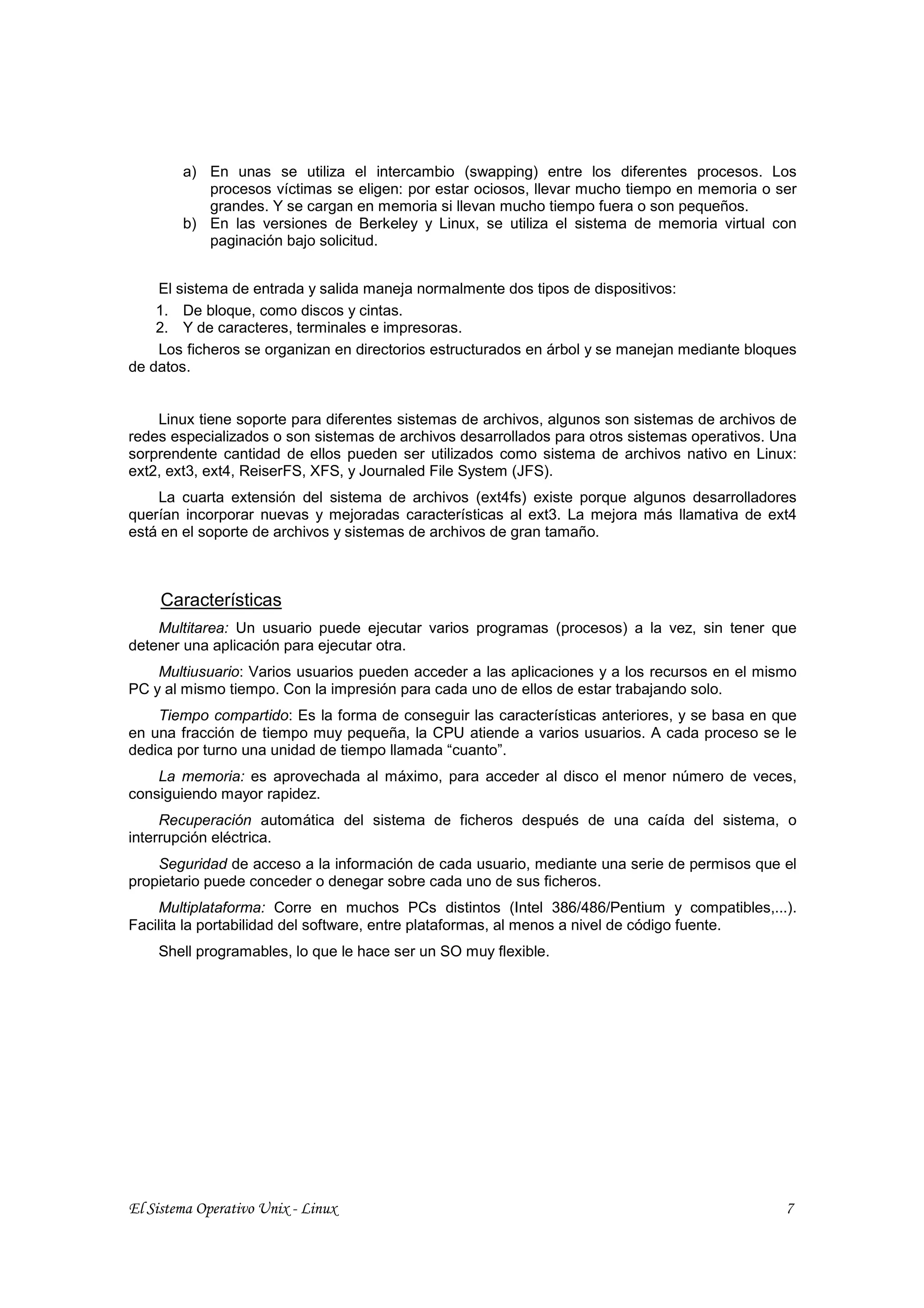 a) En unas se utiliza el intercambio (swapping) entre los diferentes procesos. Los
           procesos víctimas se eligen: por estar ociosos, llevar mucho tiempo en memoria o ser
           grandes. Y se cargan en memoria si llevan mucho tiempo fuera o son pequeños.
        b) En las versiones de Berkeley y Linux, se utiliza el sistema de memoria virtual con
           paginación bajo solicitud.


    El sistema de entrada y salida maneja normalmente dos tipos de dispositivos:
    1. De bloque, como discos y cintas.
    2. Y de caracteres, terminales e impresoras.
    Los ficheros se organizan en directorios estructurados en árbol y se manejan mediante bloques
de datos.


    Linux tiene soporte para diferentes sistemas de archivos, algunos son sistemas de archivos de
redes especializados o son sistemas de archivos desarrollados para otros sistemas operativos. Una
sorprendente cantidad de ellos pueden ser utilizados como sistema de archivos nativo en Linux:
ext2, ext3, ext4, ReiserFS, XFS, y Journaled File System (JFS).
    La cuarta extensión del sistema de archivos (ext4fs) existe porque algunos desarrolladores
querían incorporar nuevas y mejoradas características al ext3. La mejora más llamativa de ext4
está en el soporte de archivos y sistemas de archivos de gran tamaño.



     Características
    Multitarea: Un usuario puede ejecutar varios programas (procesos) a la vez, sin tener que
detener una aplicación para ejecutar otra.
    Multiusuario: Varios usuarios pueden acceder a las aplicaciones y a los recursos en el mismo
PC y al mismo tiempo. Con la impresión para cada uno de ellos de estar trabajando solo.
    Tiempo compartido: Es la forma de conseguir las características anteriores, y se basa en que
en una fracción de tiempo muy pequeña, la CPU atiende a varios usuarios. A cada proceso se le
dedica por turno una unidad de tiempo llamada “cuanto”.
    La memoria: es aprovechada al máximo, para acceder al disco el menor número de veces,
consiguiendo mayor rapidez.
     Recuperación automática del sistema de ficheros después de una caída del sistema, o
interrupción eléctrica.
    Seguridad de acceso a la información de cada usuario, mediante una serie de permisos que el
propietario puede conceder o denegar sobre cada uno de sus ficheros.
    Multiplataforma: Corre en muchos PCs distintos (Intel 386/486/Pentium y compatibles,...).
Facilita la portabilidad del software, entre plataformas, al menos a nivel de código fuente.
    Shell programables, lo que le hace ser un SO muy flexible.




El Sistema Operativo Unix - Linux                                                              7
 