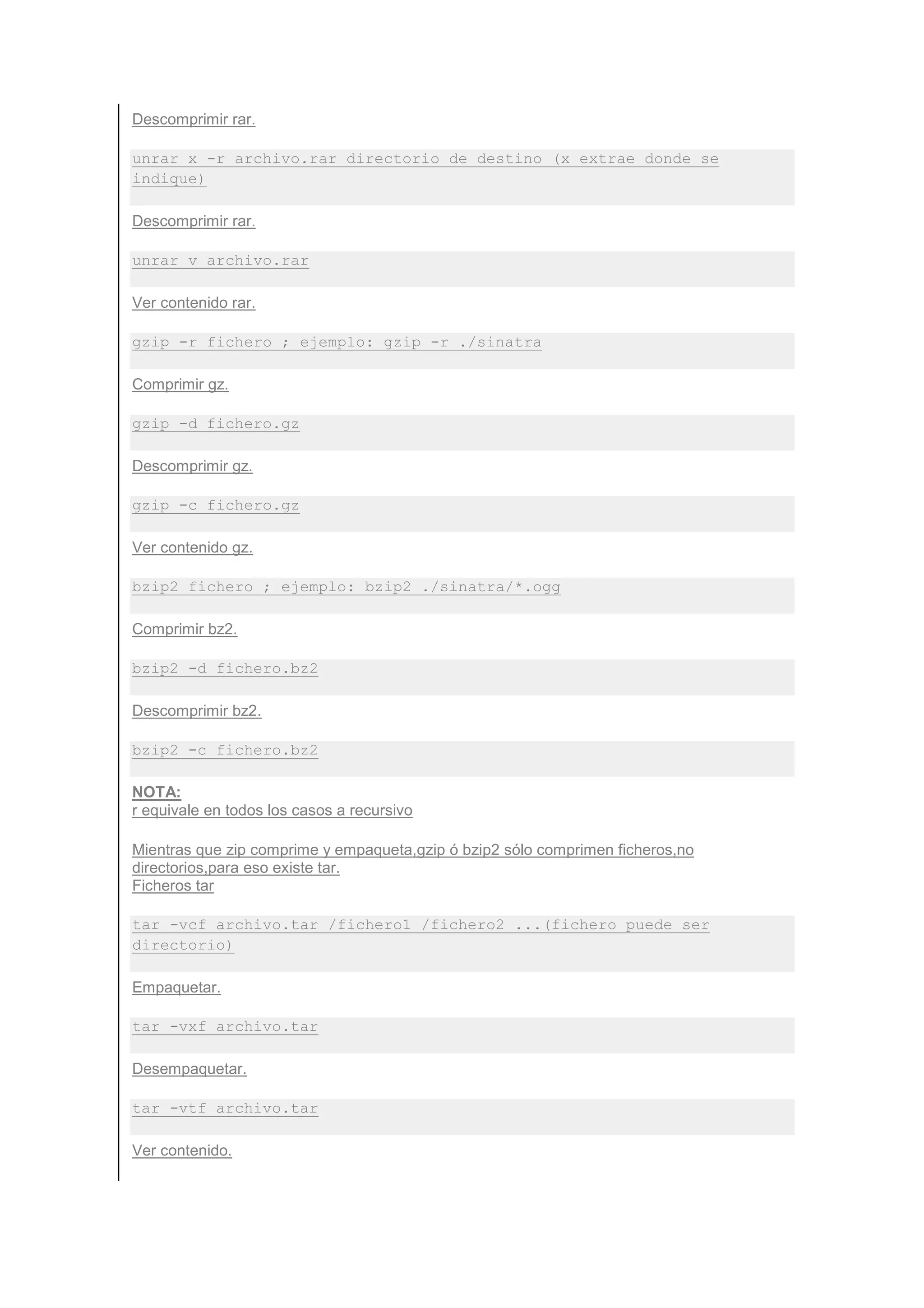 Descomprimir rar.

unrar x -r archivo.rar directorio de destino (x extrae donde se
indique)

Descomprimir rar.

unrar v archivo.rar

Ver contenido rar.

gzip -r fichero ; ejemplo: gzip -r ./sinatra

Comprimir gz.

gzip -d fichero.gz

Descomprimir gz.

gzip -c fichero.gz

Ver contenido gz.

bzip2 fichero ; ejemplo: bzip2 ./sinatra/*.ogg

Comprimir bz2.

bzip2 -d fichero.bz2

Descomprimir bz2.

bzip2 -c fichero.bz2

NOTA:
r equivale en todos los casos a recursivo

Mientras que zip comprime y empaqueta,gzip ó bzip2 sólo comprimen ficheros,no
directorios,para eso existe tar.
Ficheros tar

tar -vcf archivo.tar /fichero1 /fichero2 ...(fichero puede ser
directorio)

Empaquetar.

tar -vxf archivo.tar

Desempaquetar.

tar -vtf archivo.tar

Ver contenido.
 