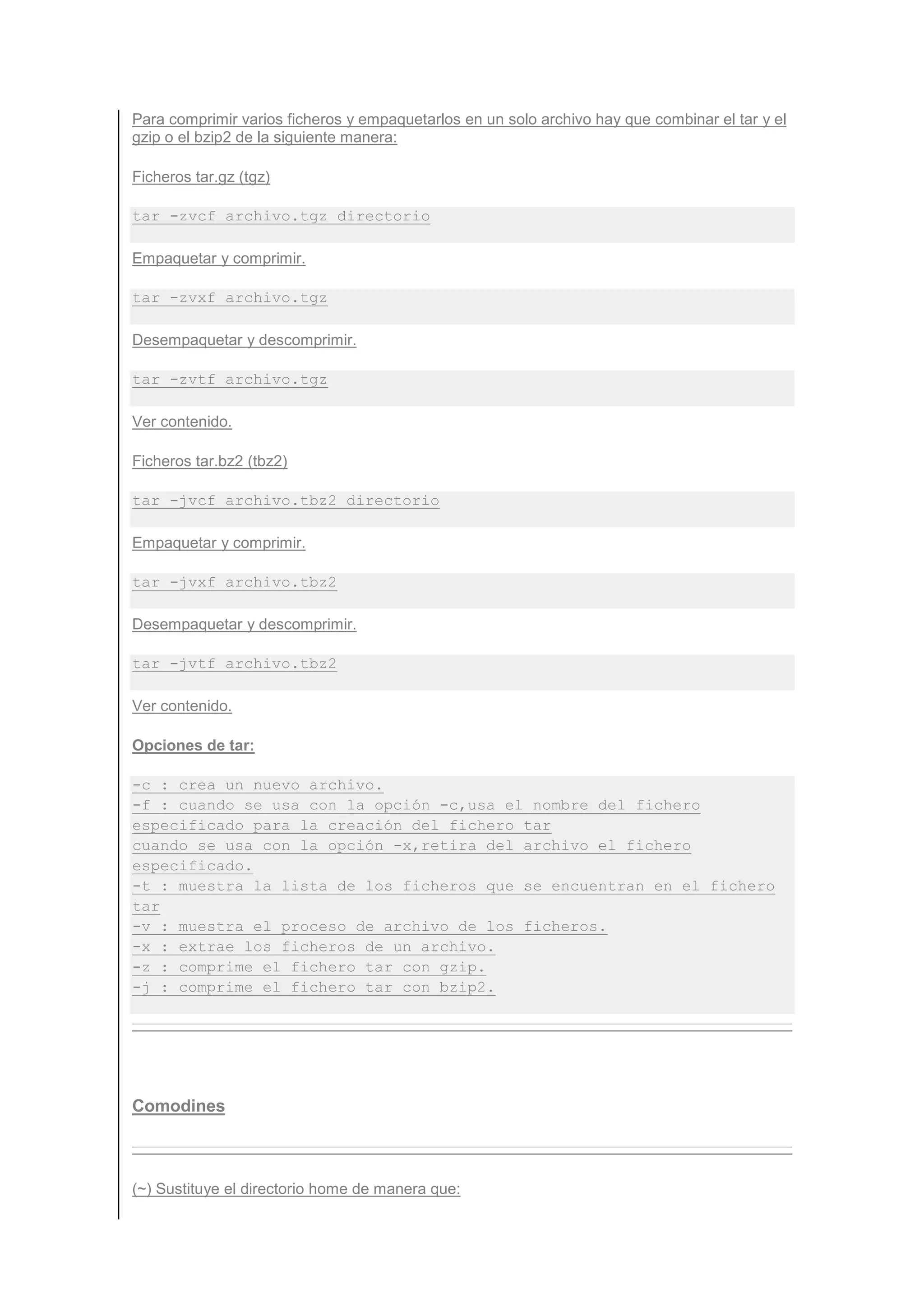 Para comprimir varios ficheros y empaquetarlos en un solo archivo hay que combinar el tar y el
gzip o el bzip2 de la siguiente manera:

Ficheros tar.gz (tgz)

tar -zvcf archivo.tgz directorio

Empaquetar y comprimir.

tar -zvxf archivo.tgz

Desempaquetar y descomprimir.

tar -zvtf archivo.tgz

Ver contenido.

Ficheros tar.bz2 (tbz2)

tar -jvcf archivo.tbz2 directorio

Empaquetar y comprimir.

tar -jvxf archivo.tbz2

Desempaquetar y descomprimir.

tar -jvtf archivo.tbz2

Ver contenido.

Opciones de tar:

-c : crea un nuevo archivo.
-f : cuando se usa con la opción -c,usa el nombre del fichero
especificado para la creación del fichero tar
cuando se usa con la opción -x,retira del archivo el fichero
especificado.
-t : muestra la lista de los ficheros que se encuentran en el fichero
tar
-v : muestra el proceso de archivo de los ficheros.
-x : extrae los ficheros de un archivo.
-z : comprime el fichero tar con gzip.
-j : comprime el fichero tar con bzip2.




Comodines



(~) Sustituye el directorio home de manera que:
 
