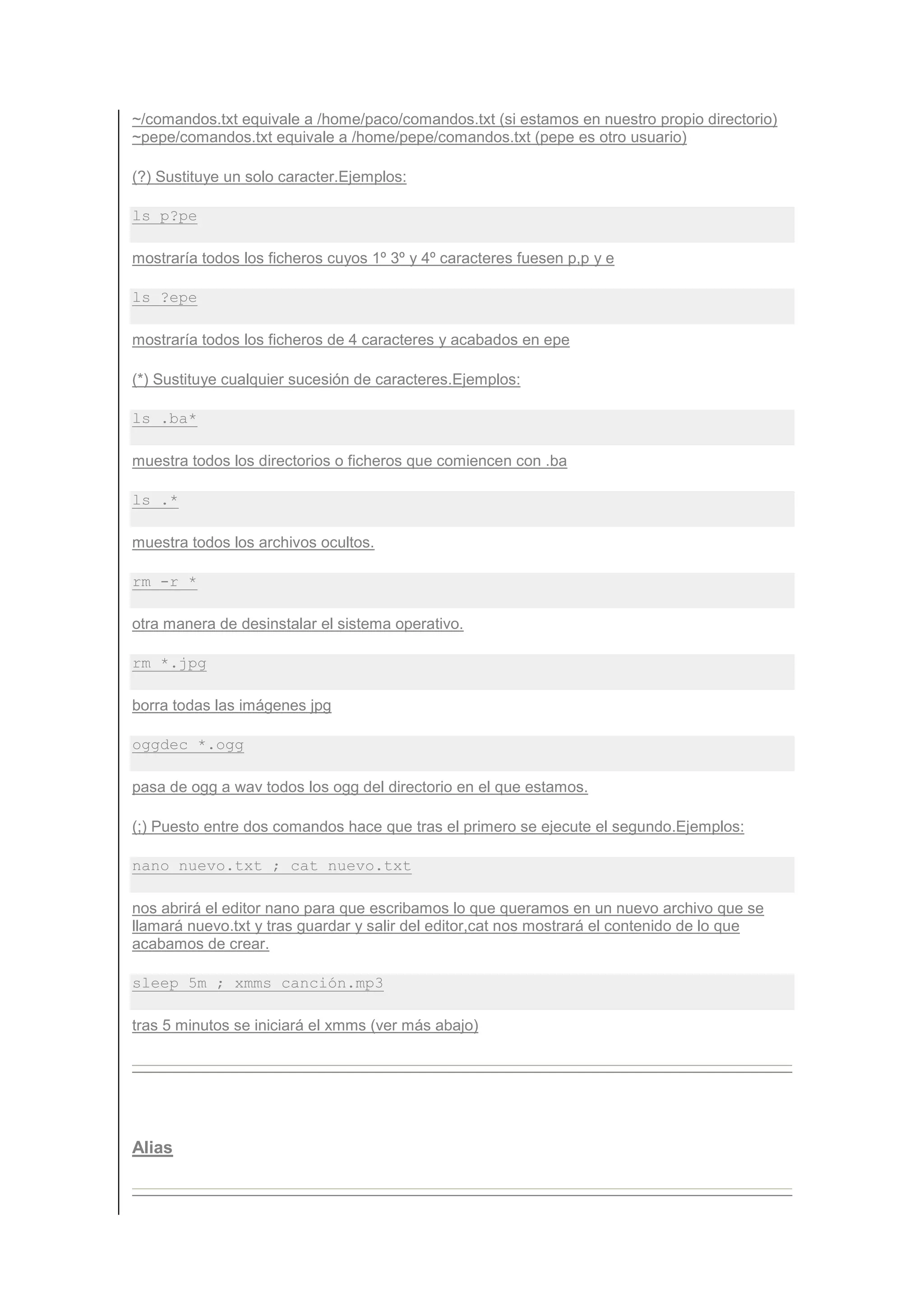 ~/comandos.txt equivale a /home/paco/comandos.txt (si estamos en nuestro propio directorio)
~pepe/comandos.txt equivale a /home/pepe/comandos.txt (pepe es otro usuario)

(?) Sustituye un solo caracter.Ejemplos:

ls p?pe

mostraría todos los ficheros cuyos 1º 3º y 4º caracteres fuesen p,p y e

ls ?epe

mostraría todos los ficheros de 4 caracteres y acabados en epe

(*) Sustituye cualquier sucesión de caracteres.Ejemplos:

ls .ba*

muestra todos los directorios o ficheros que comiencen con .ba

ls .*

muestra todos los archivos ocultos.

rm -r *

otra manera de desinstalar el sistema operativo.

rm *.jpg

borra todas las imágenes jpg

oggdec *.ogg

pasa de ogg a wav todos los ogg del directorio en el que estamos.

(;) Puesto entre dos comandos hace que tras el primero se ejecute el segundo.Ejemplos:

nano nuevo.txt ; cat nuevo.txt

nos abrirá el editor nano para que escribamos lo que queramos en un nuevo archivo que se
llamará nuevo.txt y tras guardar y salir del editor,cat nos mostrará el contenido de lo que
acabamos de crear.

sleep 5m ; xmms canción.mp3

tras 5 minutos se iniciará el xmms (ver más abajo)




Alias
 