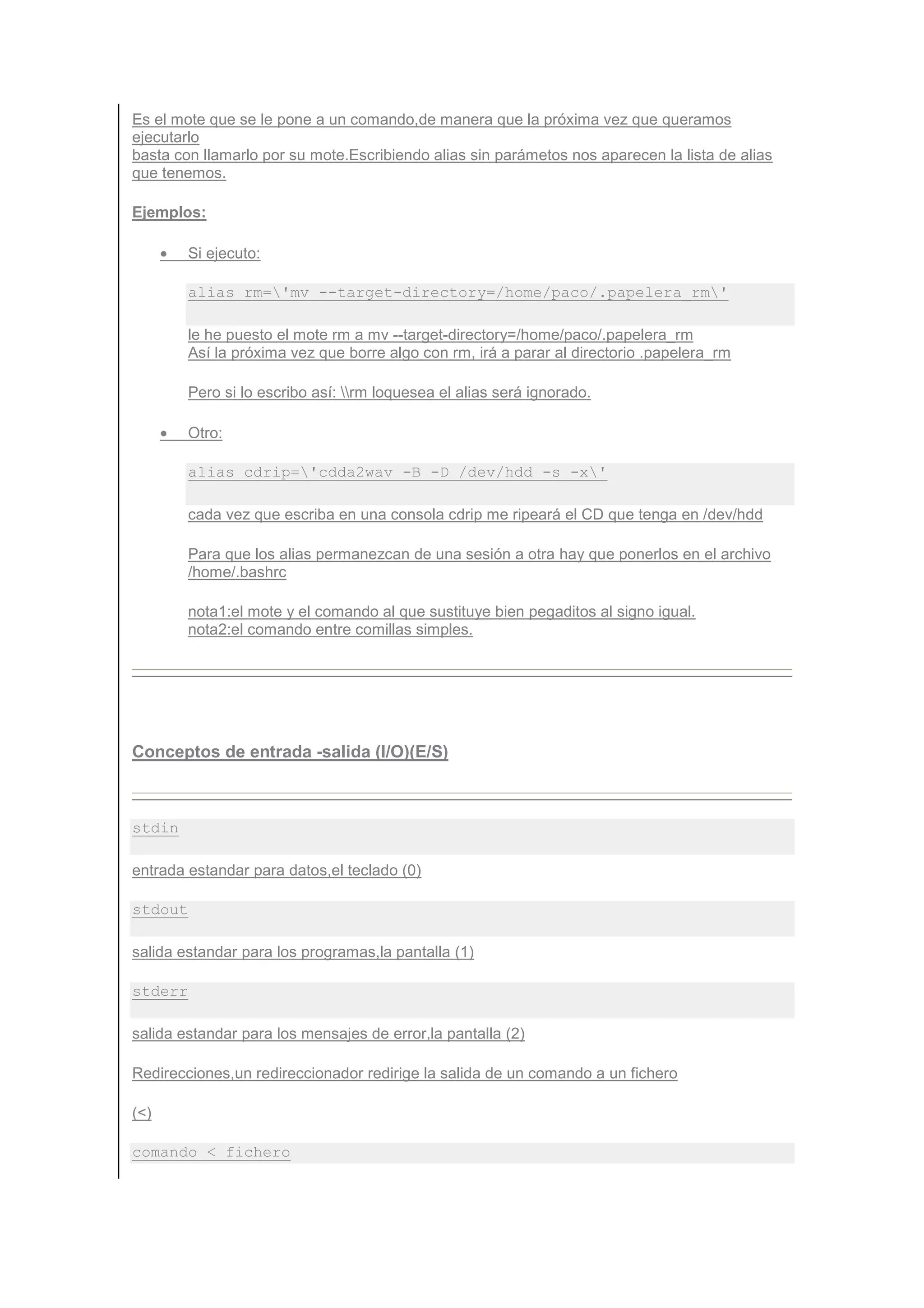 Es el mote que se le pone a un comando,de manera que la próxima vez que queramos
ejecutarlo
basta con llamarlo por su mote.Escribiendo alias sin parámetos nos aparecen la lista de alias
que tenemos.

Ejemplos:

      •   Si ejecuto:

          alias rm='mv --target-directory=/home/paco/.papelera_rm'

          le he puesto el mote rm a mv --target-directory=/home/paco/.papelera_rm
          Así la próxima vez que borre algo con rm, irá a parar al directorio .papelera_rm

          Pero si lo escribo así: rm loquesea el alias será ignorado.

      •   Otro:

          alias cdrip='cdda2wav -B -D /dev/hdd -s -x'

          cada vez que escriba en una consola cdrip me ripeará el CD que tenga en /dev/hdd

          Para que los alias permanezcan de una sesión a otra hay que ponerlos en el archivo
          /home/.bashrc

          nota1:el mote y el comando al que sustituye bien pegaditos al signo igual.
          nota2:el comando entre comillas simples.




Conceptos de entrada -salida (I/O)(E/S)



stdin

entrada estandar para datos,el teclado (0)

stdout

salida estandar para los programas,la pantalla (1)

stderr

salida estandar para los mensajes de error,la pantalla (2)

Redirecciones,un redireccionador redirige la salida de un comando a un fichero

(<)

comando < fichero
 