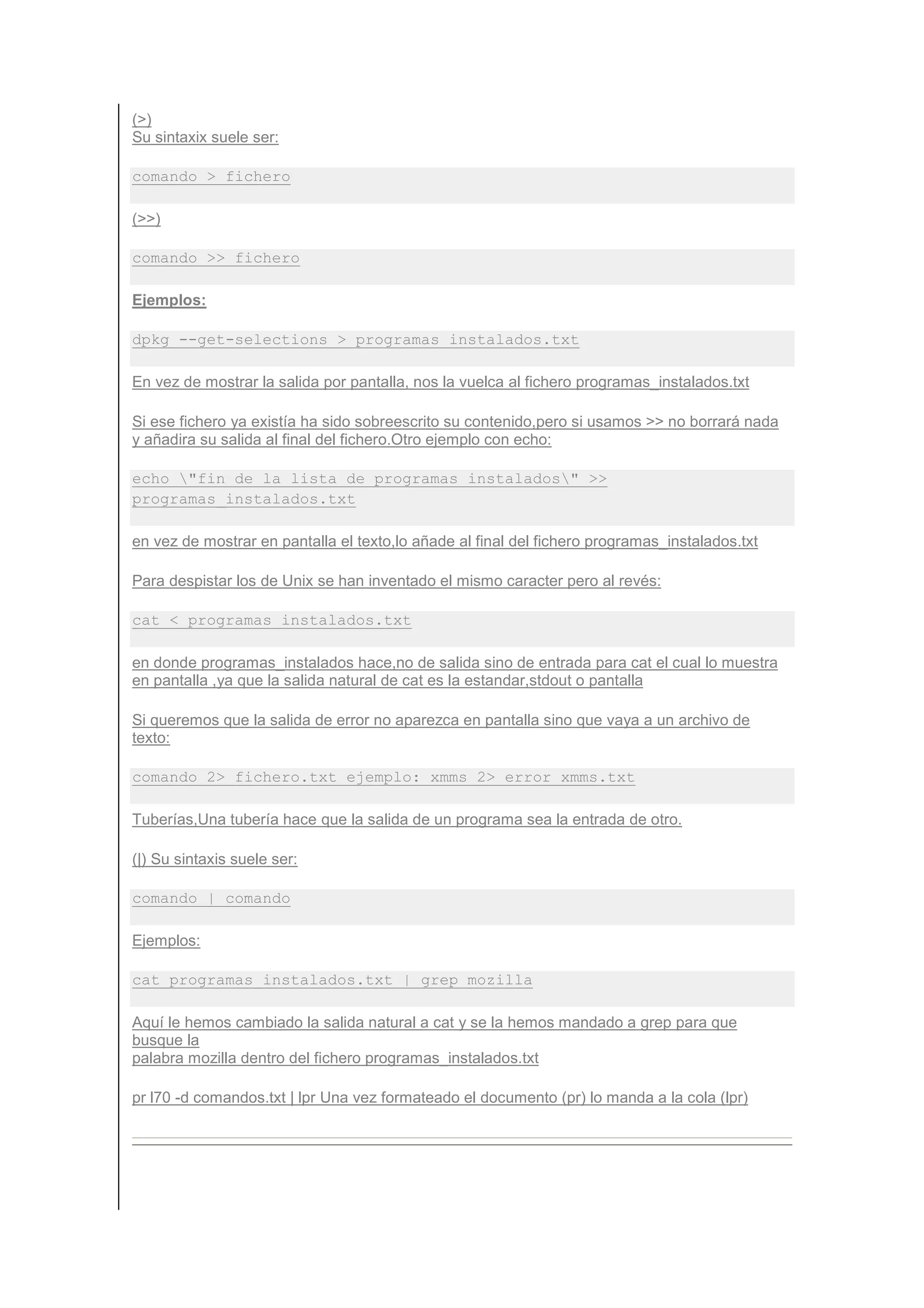 (>)
Su sintaxix suele ser:

comando > fichero

(>>)

comando >> fichero

Ejemplos:

dpkg --get-selections > programas_instalados.txt

En vez de mostrar la salida por pantalla, nos la vuelca al fichero programas_instalados.txt

Si ese fichero ya existía ha sido sobreescrito su contenido,pero si usamos >> no borrará nada
y añadira su salida al final del fichero.Otro ejemplo con echo:

echo "fin de la lista de programas instalados" >>
programas_instalados.txt

en vez de mostrar en pantalla el texto,lo añade al final del fichero programas_instalados.txt

Para despistar los de Unix se han inventado el mismo caracter pero al revés:

cat < programas_instalados.txt

en donde programas_instalados hace,no de salida sino de entrada para cat el cual lo muestra
en pantalla ,ya que la salida natural de cat es la estandar,stdout o pantalla

Si queremos que la salida de error no aparezca en pantalla sino que vaya a un archivo de
texto:

comando 2> fichero.txt ejemplo: xmms 2> error_xmms.txt

Tuberías,Una tubería hace que la salida de un programa sea la entrada de otro.

(|) Su sintaxis suele ser:

comando | comando

Ejemplos:

cat programas_instalados.txt | grep mozilla

Aquí le hemos cambiado la salida natural a cat y se la hemos mandado a grep para que
busque la
palabra mozilla dentro del fichero programas_instalados.txt

pr l70 -d comandos.txt | lpr Una vez formateado el documento (pr) lo manda a la cola (lpr)
 