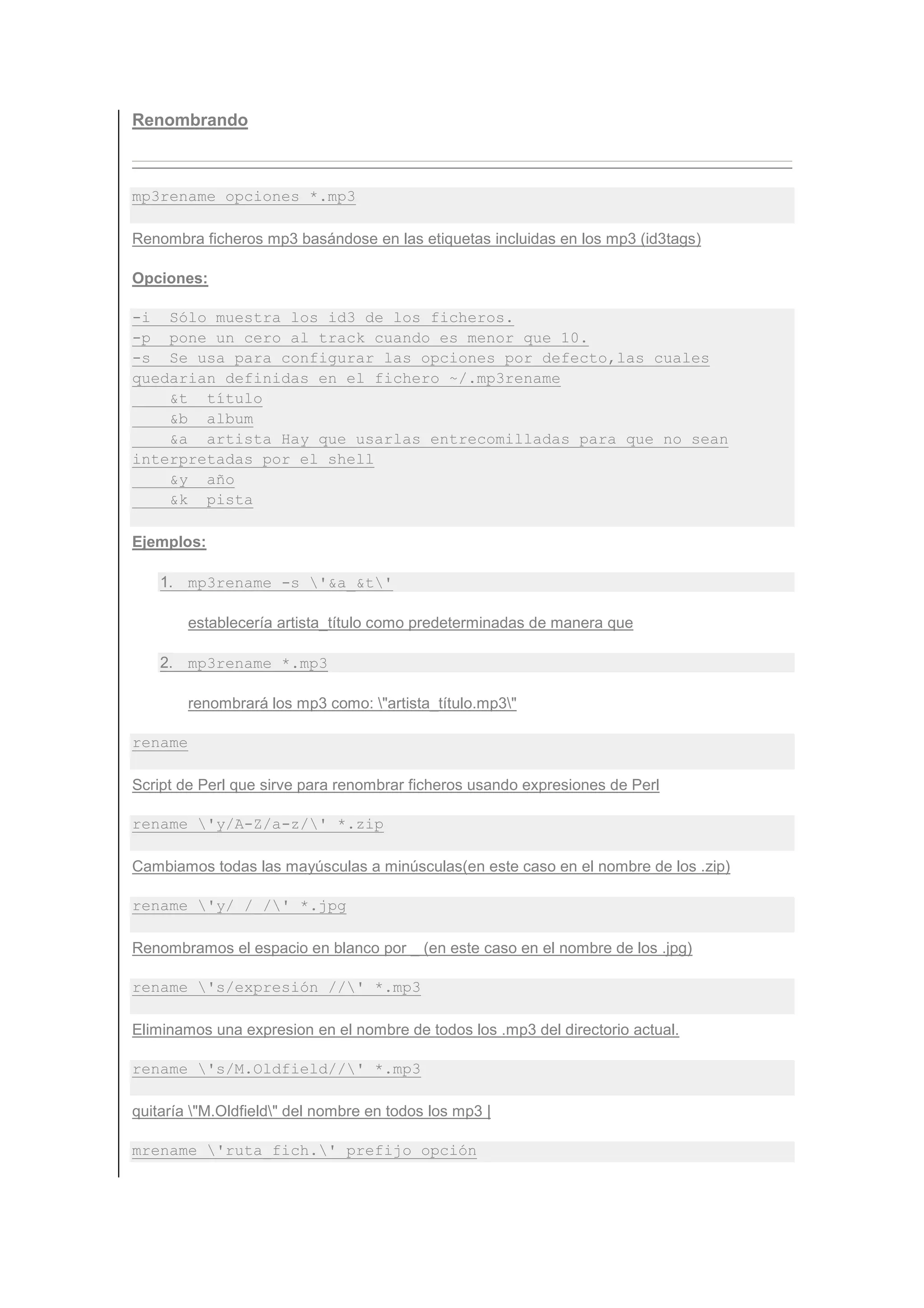 Renombrando



mp3rename opciones *.mp3

Renombra ficheros mp3 basándose en las etiquetas incluidas en los mp3 (id3tags)

Opciones:

-i Sólo muestra los id3 de los ficheros.
-p pone un cero al track cuando es menor que 10.
-s Se usa para configurar las opciones por defecto,las cuales
quedarian definidas en el fichero ~/.mp3rename
    &t título
    &b album
    &a artista Hay que usarlas entrecomilladas para que no sean
interpretadas por el shell
    &y año
    &k pista

Ejemplos:

    1. mp3rename -s '&a_&t'

         establecería artista_título como predeterminadas de manera que

    2. mp3rename *.mp3

         renombrará los mp3 como: "artista_título.mp3"

rename

Script de Perl que sirve para renombrar ficheros usando expresiones de Perl

rename 'y/A-Z/a-z/' *.zip

Cambiamos todas las mayúsculas a minúsculas(en este caso en el nombre de los .zip)

rename 'y/ /_/' *.jpg

Renombramos el espacio en blanco por _ (en este caso en el nombre de los .jpg)

rename 's/expresión //' *.mp3

Eliminamos una expresion en el nombre de todos los .mp3 del directorio actual.

rename 's/M.Oldfield//' *.mp3

quitaría "M.Oldfield" del nombre en todos los mp3 |

mrename 'ruta_fich.' prefijo opción
 