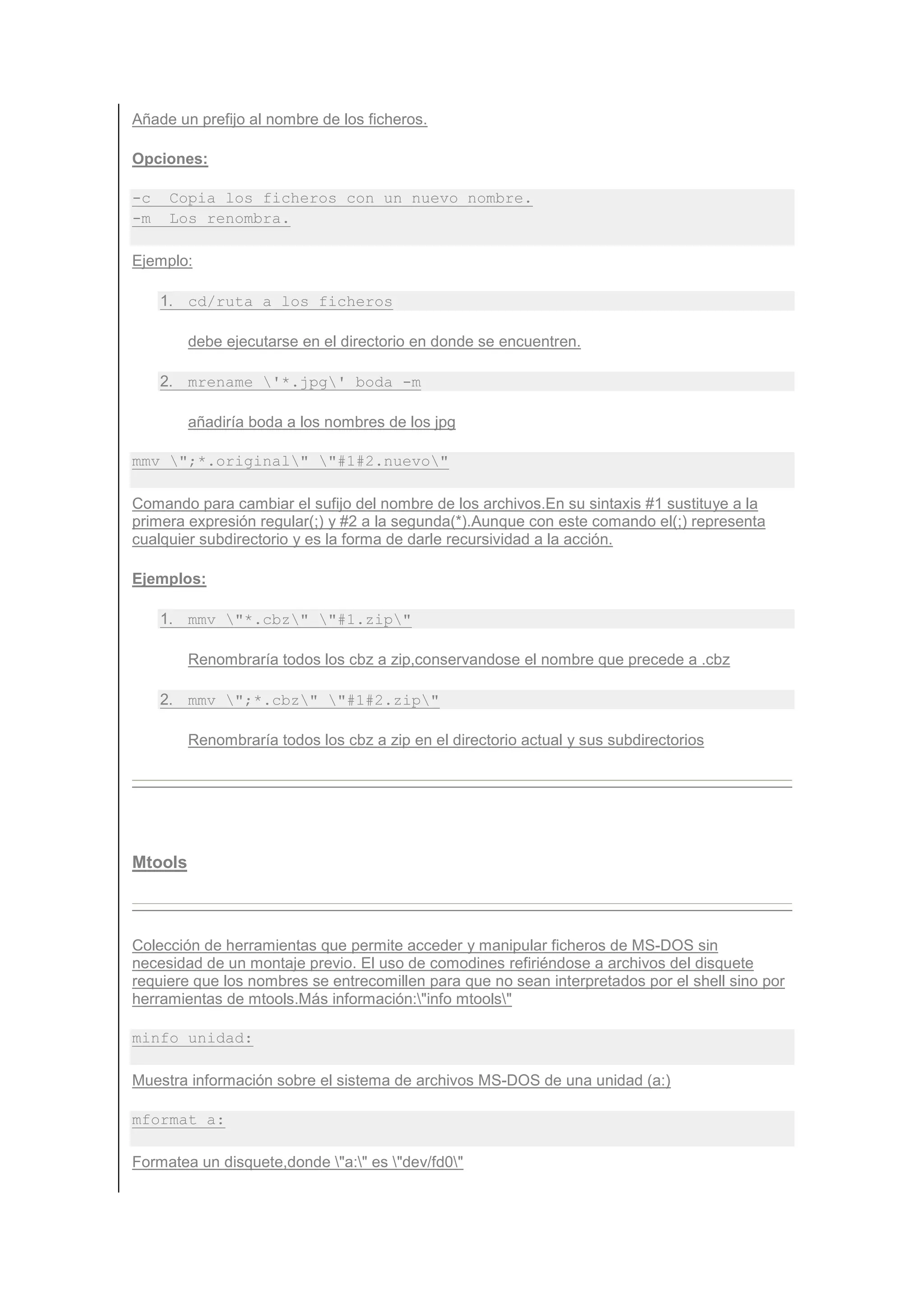 Añade un prefijo al nombre de los ficheros.

Opciones:

-c    Copia los ficheros con un nuevo nombre.
-m    Los renombra.

Ejemplo:

     1. cd/ruta a los ficheros

         debe ejecutarse en el directorio en donde se encuentren.

     2. mrename '*.jpg' boda -m

         añadiría boda a los nombres de los jpg

mmv ";*.original" "#1#2.nuevo"

Comando para cambiar el sufijo del nombre de los archivos.En su sintaxis #1 sustituye a la
primera expresión regular(;) y #2 a la segunda(*).Aunque con este comando el(;) representa
cualquier subdirectorio y es la forma de darle recursividad a la acción.

Ejemplos:

     1. mmv "*.cbz" "#1.zip"

         Renombraría todos los cbz a zip,conservandose el nombre que precede a .cbz

     2. mmv ";*.cbz" "#1#2.zip"

         Renombraría todos los cbz a zip en el directorio actual y sus subdirectorios




Mtools



Colección de herramientas que permite acceder y manipular ficheros de MS-DOS sin
necesidad de un montaje previo. El uso de comodines refiriéndose a archivos del disquete
requiere que los nombres se entrecomillen para que no sean interpretados por el shell sino por
herramientas de mtools.Más información:"info mtools"

minfo unidad:

Muestra información sobre el sistema de archivos MS-DOS de una unidad (a:)

mformat a:

Formatea un disquete,donde "a:" es "dev/fd0"
 