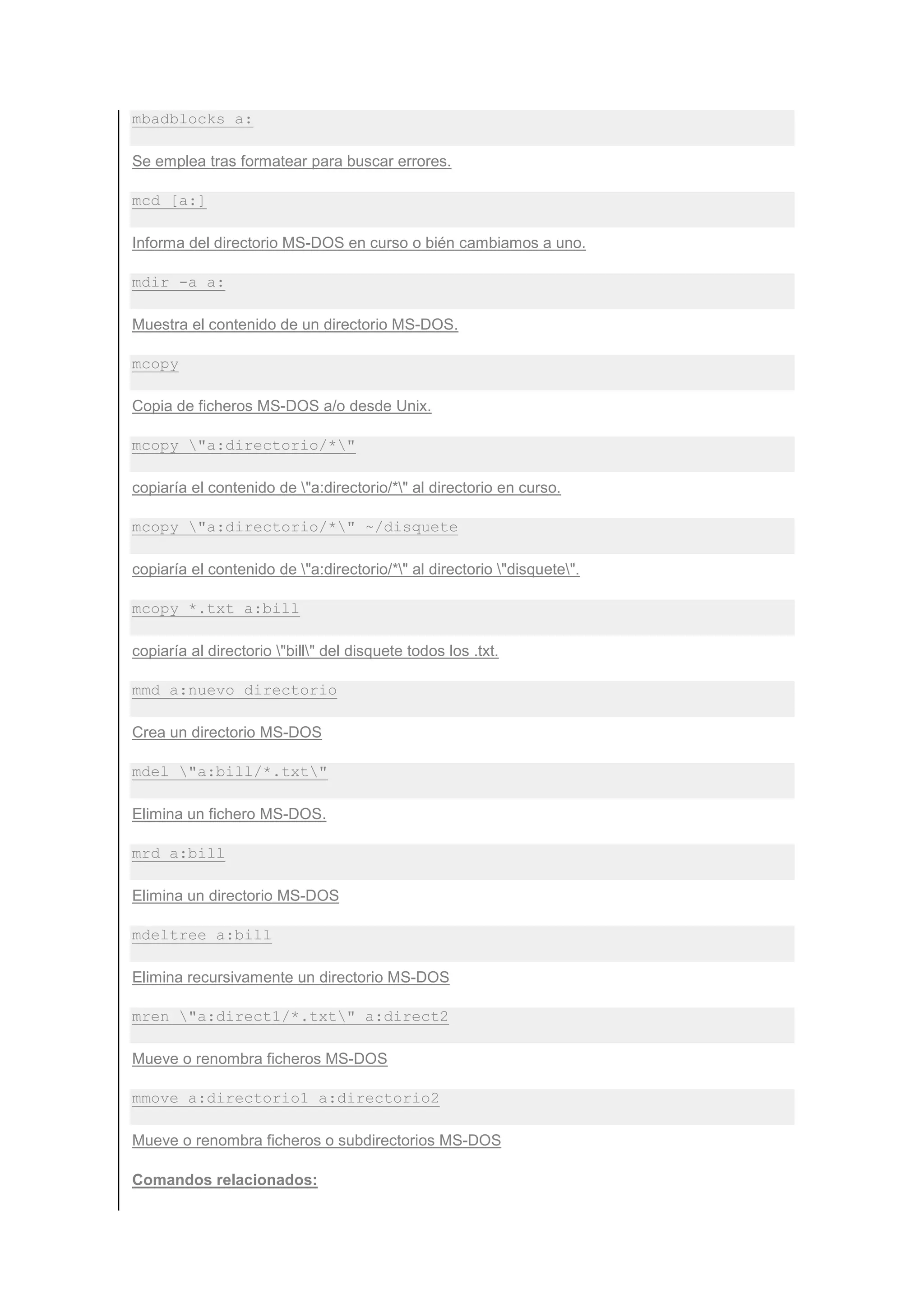mbadblocks a:

Se emplea tras formatear para buscar errores.

mcd [a:]

Informa del directorio MS-DOS en curso o bién cambiamos a uno.

mdir -a a:

Muestra el contenido de un directorio MS-DOS.

mcopy

Copia de ficheros MS-DOS a/o desde Unix.

mcopy "a:directorio/*"

copiaría el contenido de "a:directorio/*" al directorio en curso.

mcopy "a:directorio/*" ~/disquete

copiaría el contenido de "a:directorio/*" al directorio "disquete".

mcopy *.txt a:bill

copiaría al directorio "bill" del disquete todos los .txt.

mmd a:nuevo_directorio

Crea un directorio MS-DOS

mdel "a:bill/*.txt"

Elimina un fichero MS-DOS.

mrd a:bill

Elimina un directorio MS-DOS

mdeltree a:bill

Elimina recursivamente un directorio MS-DOS

mren "a:direct1/*.txt" a:direct2

Mueve o renombra ficheros MS-DOS

mmove a:directorio1 a:directorio2

Mueve o renombra ficheros o subdirectorios MS-DOS

Comandos relacionados:
 