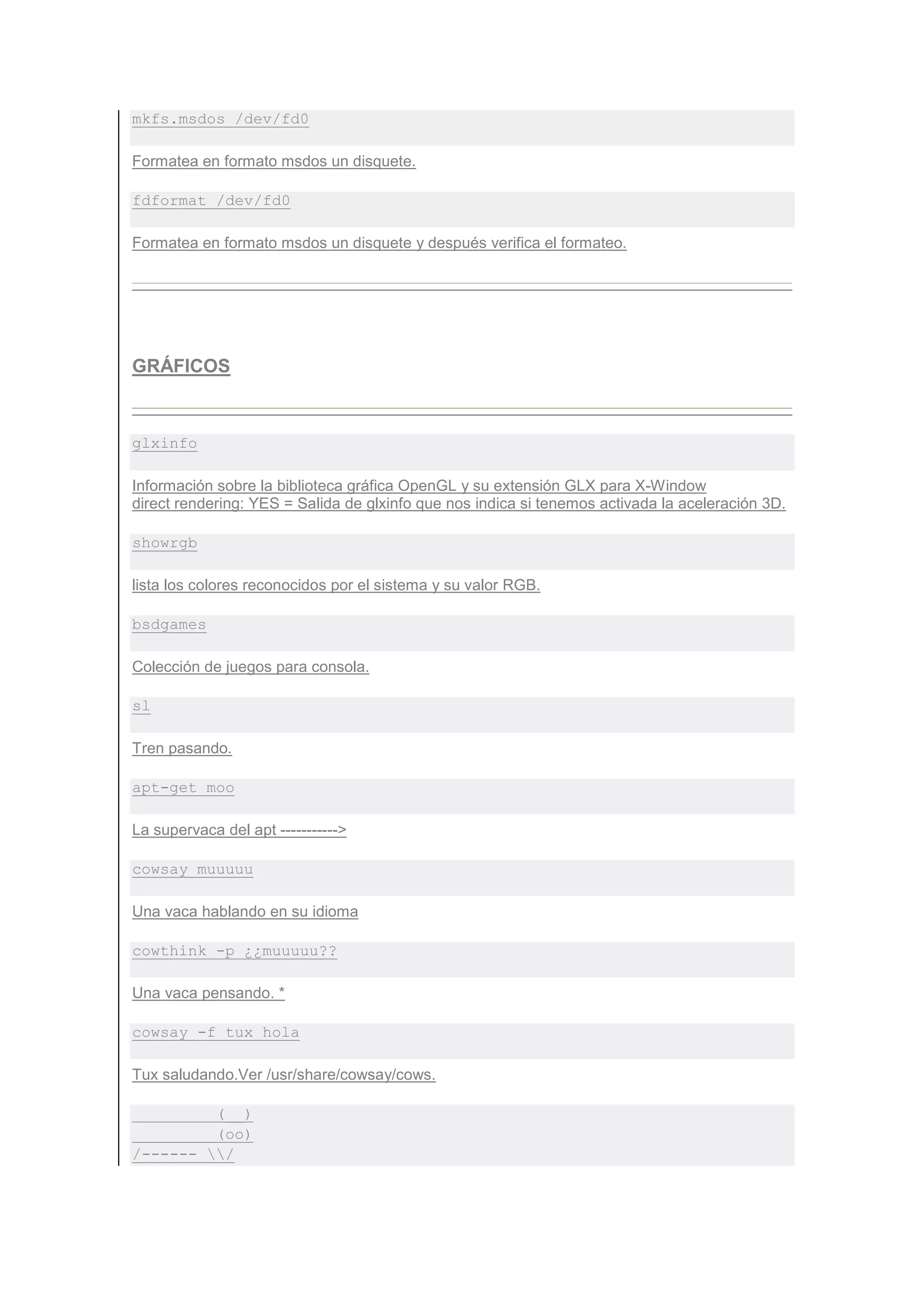 mkfs.msdos /dev/fd0

Formatea en formato msdos un disquete.

fdformat /dev/fd0

Formatea en formato msdos un disquete y después verifica el formateo.




GRÁFICOS



glxinfo

Información sobre la biblioteca gráfica OpenGL y su extensión GLX para X-Window
direct rendering: YES = Salida de glxinfo que nos indica si tenemos activada la aceleración 3D.

showrgb

lista los colores reconocidos por el sistema y su valor RGB.

bsdgames

Colección de juegos para consola.

sl

Tren pasando.

apt-get moo

La supervaca del apt ----------->

cowsay muuuuu

Una vaca hablando en su idioma

cowthink -p ¿¿muuuuu??

Una vaca pensando. *

cowsay -f tux hola

Tux saludando.Ver /usr/share/cowsay/cows.

         (__)
         (oo)
/------ /
 
