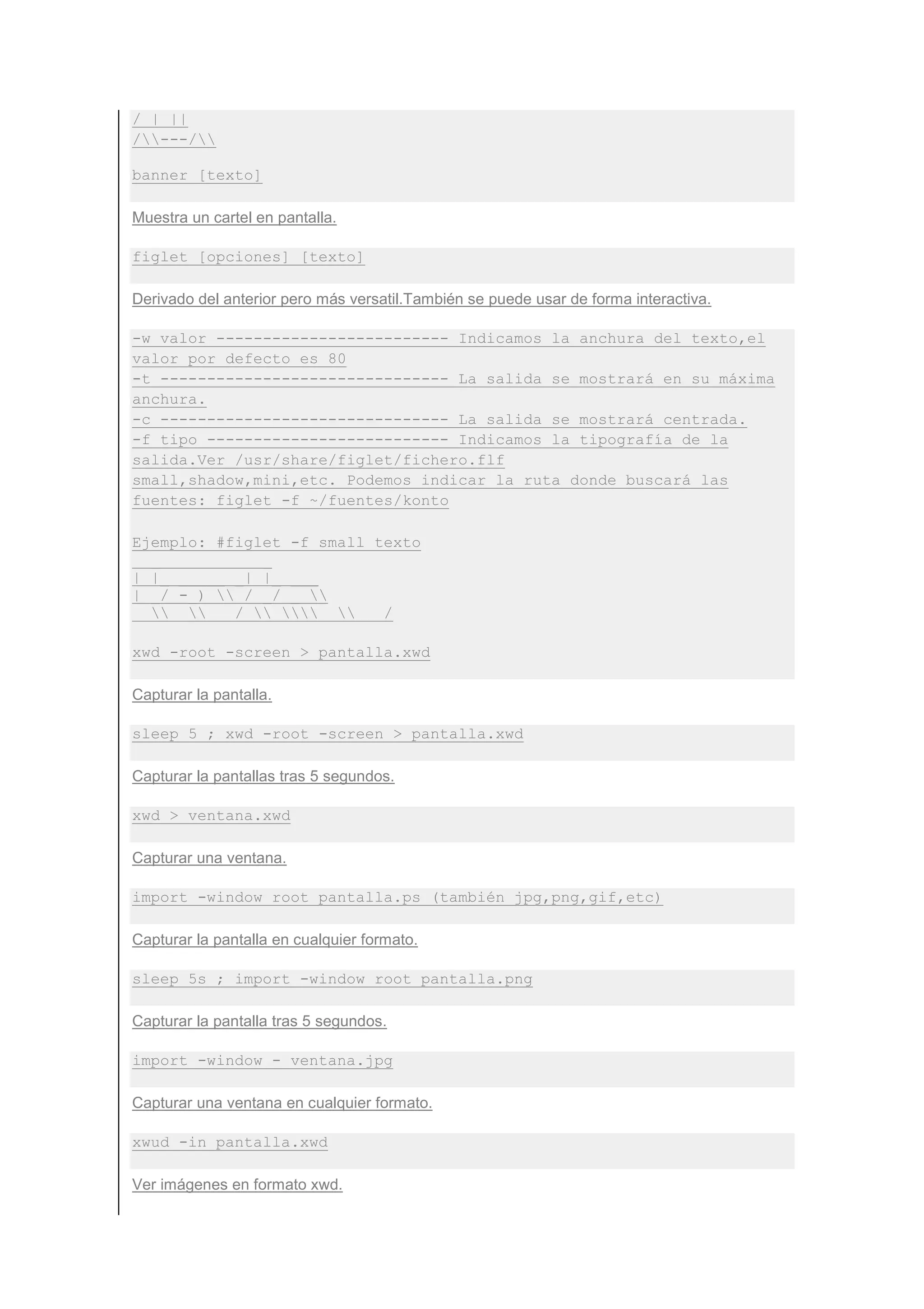 / | ||
/---/

banner [texto]

Muestra un cartel en pantalla.

figlet [opciones] [texto]

Derivado del anterior pero más versatil.También se puede usar de forma interactiva.

-w valor ------------------------- Indicamos la anchura del texto,el
valor por defecto es 80
-t ------------------------------- La salida se mostrará en su máxima
anchura.
-c ------------------------------- La salida se mostrará centrada.
-f tipo -------------------------- Indicamos la tipografía de la
salida.Ver /usr/share/figlet/fichero.flf
small,shadow,mini,etc. Podemos indicar la ruta donde buscará las
fuentes: figlet -f ~/fuentes/konto

Ejemplo: #figlet -f small texto
  _           _
| |_ _____ _| |_ ___
| _/ -_)  / _/ _ 
  _____/_______/

xwd -root -screen > pantalla.xwd

Capturar la pantalla.

sleep 5 ; xwd -root -screen > pantalla.xwd

Capturar la pantallas tras 5 segundos.

xwd > ventana.xwd

Capturar una ventana.

import -window root pantalla.ps (también jpg,png,gif,etc)

Capturar la pantalla en cualquier formato.

sleep 5s ; import -window root pantalla.png

Capturar la pantalla tras 5 segundos.

import -window - ventana.jpg

Capturar una ventana en cualquier formato.

xwud -in pantalla.xwd

Ver imágenes en formato xwd.
 