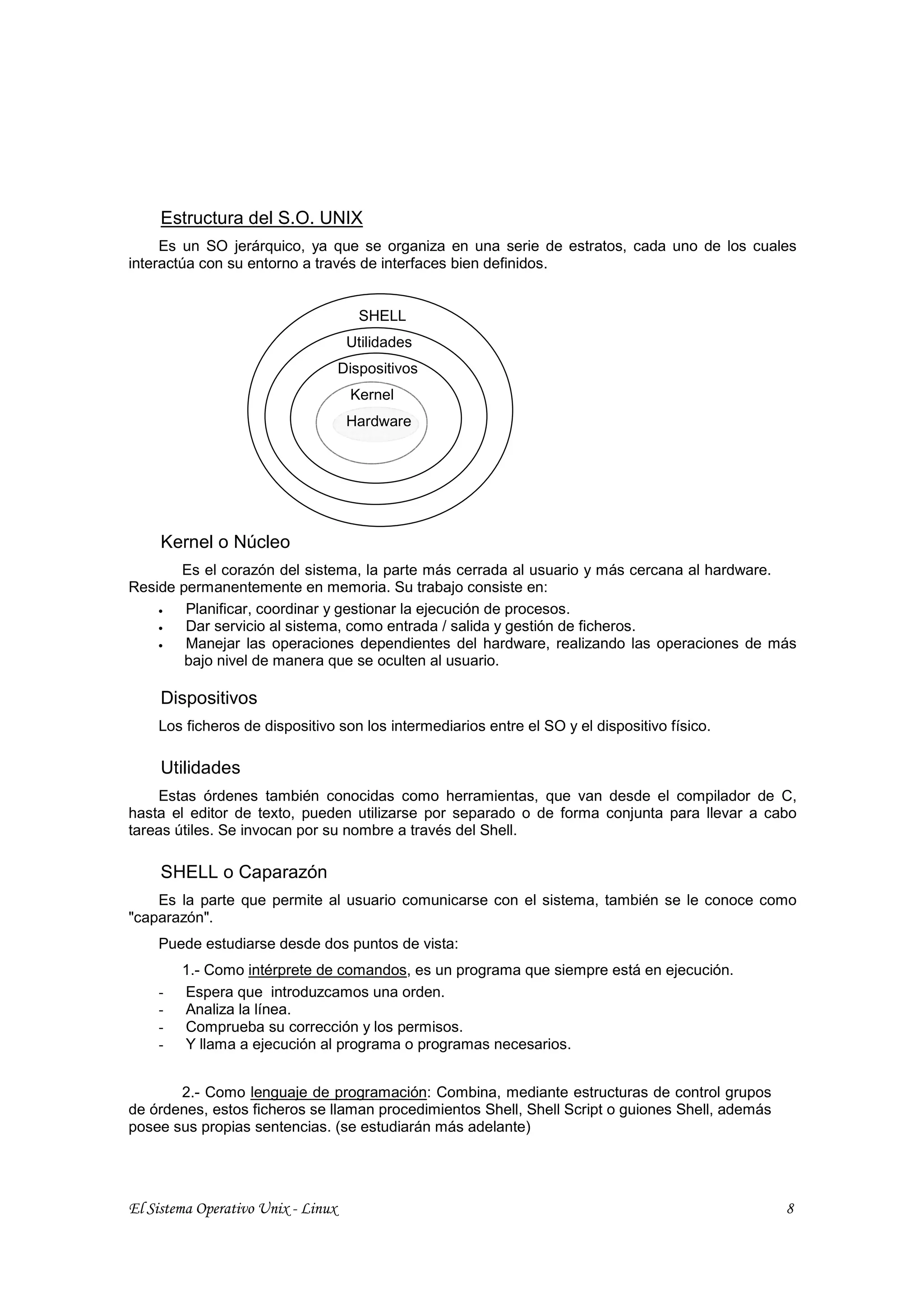 Estructura del S.O. UNIX
     Es un SO jerárquico, ya que se organiza en una serie de estratos, cada uno de los cuales
interactúa con su entorno a través de interfaces bien definidos.


                                       SHELL
                                     Utilidades
                                    Dispositivos
                                     Kernel
                                     Hardware




     Kernel o Núcleo
       Es el corazón del sistema, la parte más cerrada al usuario y más cercana al hardware.
Reside permanentemente en memoria. Su trabajo consiste en:
    •   Planificar, coordinar y gestionar la ejecución de procesos.
    •   Dar servicio al sistema, como entrada / salida y gestión de ficheros.
    •   Manejar las operaciones dependientes del hardware, realizando las operaciones de más
        bajo nivel de manera que se oculten al usuario.

     Dispositivos
    Los ficheros de dispositivo son los intermediarios entre el SO y el dispositivo físico.

     Utilidades
    Estas órdenes también conocidas como herramientas, que van desde el compilador de C,
hasta el editor de texto, pueden utilizarse por separado o de forma conjunta para llevar a cabo
tareas útiles. Se invocan por su nombre a través del Shell.

     SHELL o Caparazón
    Es la parte que permite al usuario comunicarse con el sistema, también se le conoce como
"caparazón".
    Puede estudiarse desde dos puntos de vista:
        1.- Como intérprete de comandos, es un programa que siempre está en ejecución.
    -   Espera que introduzcamos una orden.
    -   Analiza la línea.
    -   Comprueba su corrección y los permisos.
    -   Y llama a ejecución al programa o programas necesarios.


       2.- Como lenguaje de programación: Combina, mediante estructuras de control grupos
de órdenes, estos ficheros se llaman procedimientos Shell, Shell Script o guiones Shell, además
posee sus propias sentencias. (se estudiarán más adelante)




El Sistema Operativo Unix - Linux                                                                 8
 