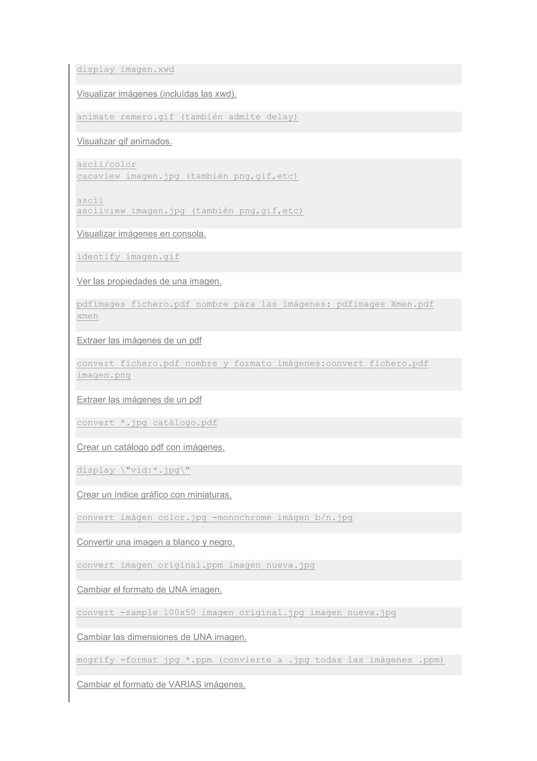 display imagen.xwd

Visualizar imágenes (incluídas las xwd).

animate remero.gif (también admite delay)

Visualizar gif animados.

ascii/color
cacaview imagen.jpg (también png,gif,etc)

ascii
asciiview imagen.jpg (también png,gif,etc)

Visualizar imágenes en consola.

identify imagen.gif

Ver las propiedades de una imagen.

pdfimages fichero.pdf nombre_para_las_imágenes: pdfimages Xmen.pdf
xmen

Extraer las imágenes de un pdf

convert fichero.pdf nombre_y_formato_imágenes:convert fichero.pdf
imagen.png

Extraer las imágenes de un pdf

convert *.jpg catálogo.pdf

Crear un catálogo pdf con imágenes.

display "vid:*.jpg"

Crear un índice gráfico con miniaturas.

convert imágen_color.jpg -monochrome imágen_b/n.jpg

Convertir una imagen a blanco y negro.

convert imagen_original.ppm imagen_nueva.jpg

Cambiar el formato de UNA imagen.

convert -sample 100x50 imagen_original.jpg imagen_nueva.jpg

Cambiar las dimensiones de UNA imagen.

mogrify -format jpg *.ppm (convierte a .jpg todas las imágenes .ppm)

Cambiar el formato de VARIAS imágenes.
 
