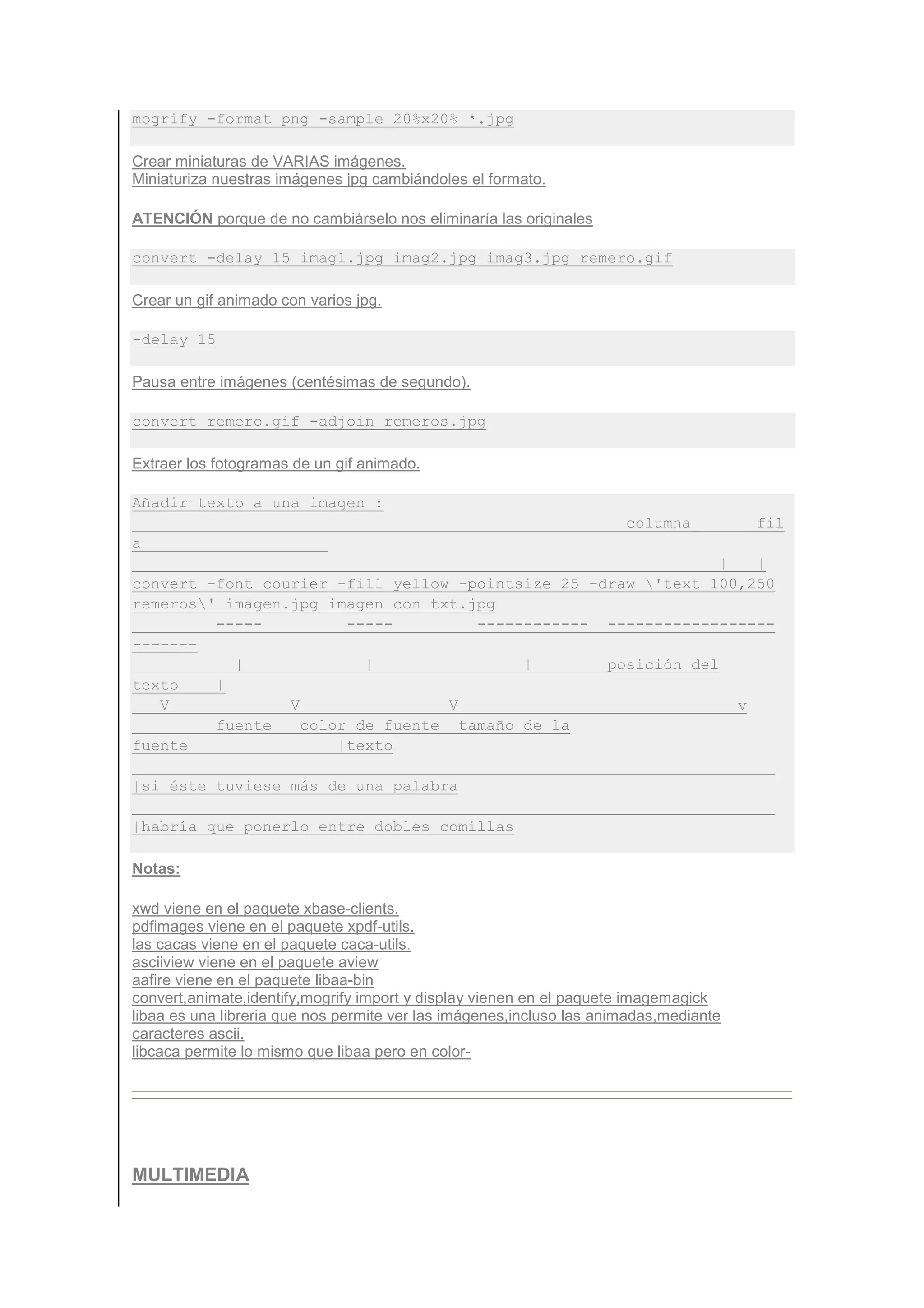 mogrify -format png -sample 20%x20% *.jpg

Crear miniaturas de VARIAS imágenes.
Miniaturiza nuestras imágenes jpg cambiándoles el formato.

ATENCIÓN porque de no cambiárselo nos eliminaría las originales

convert -delay 15 imag1.jpg imag2.jpg imag3.jpg remero.gif

Crear un gif animado con varios jpg.

-delay 15

Pausa entre imágenes (centésimas de segundo).

convert remero.gif -adjoin remeros.jpg

Extraer los fotogramas de un gif animado.

Añadir texto a una imagen :
                                                                      columna_         _fil
a
                                                                |   |
convert -font courier -fill yellow -pointsize 25 -draw 'text 100,250
remeros' imagen.jpg imagen_con_txt.jpg
         -----          -----        ------------ ------------------
-------
           |              |               |        posición del
texto    |
   V             V                 V                              v
         fuente    color de fuente tamaño de la
fuente                 |texto

|si éste tuviese más de una palabra

|habría que ponerlo entre dobles comillas

Notas:

xwd viene en el paquete xbase-clients.
pdfimages viene en el paquete xpdf-utils.
las cacas viene en el paquete caca-utils.
asciiview viene en el paquete aview
aafire viene en el paquete libaa-bin
convert,animate,identify,mogrify import y display vienen en el paquete imagemagick
libaa es una libreria que nos permite ver las imágenes,incluso las animadas,mediante
caracteres ascii.
libcaca permite lo mismo que libaa pero en color-




MULTIMEDIA
 