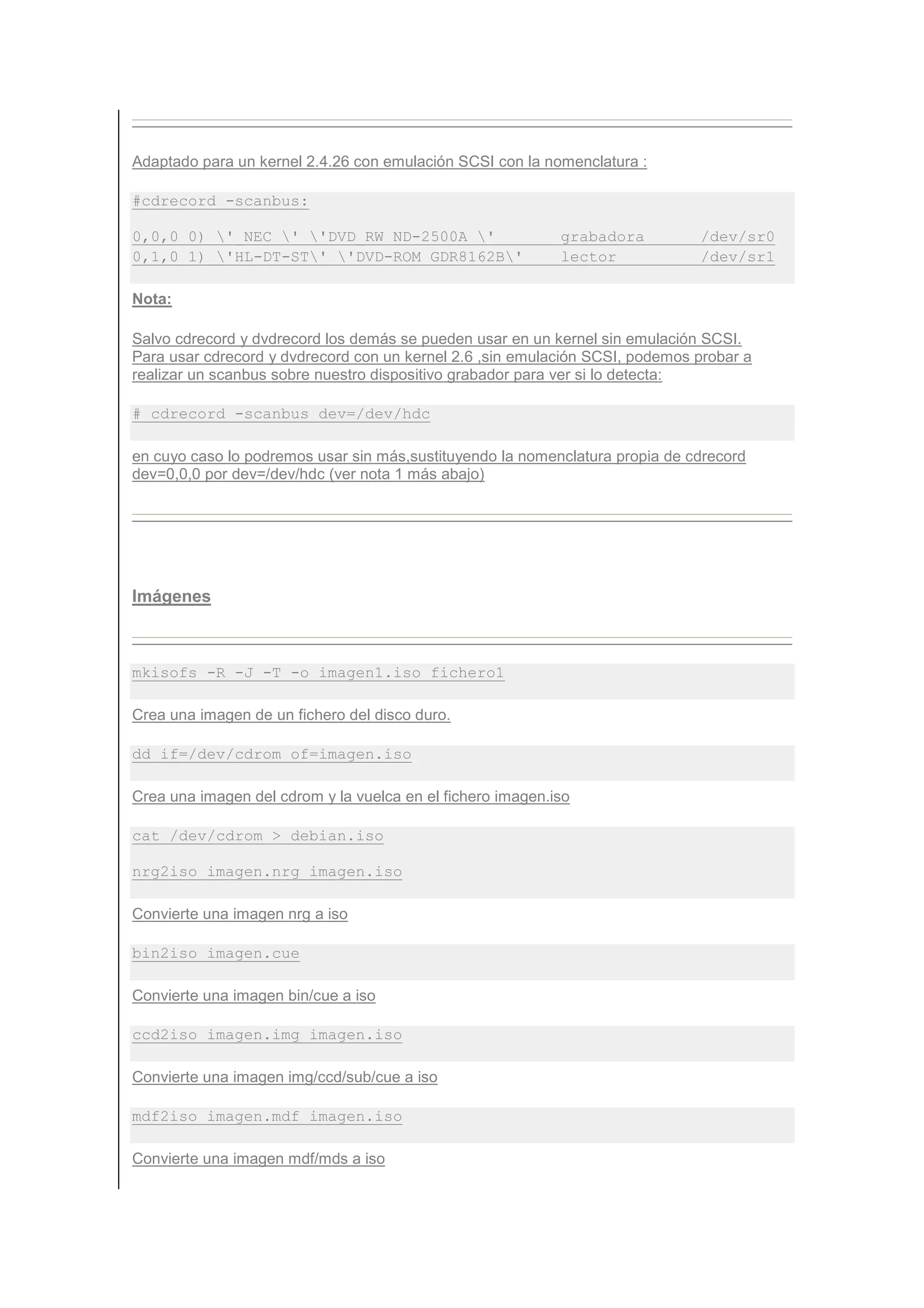 Adaptado para un kernel 2.4.26 con emulación SCSI con la nomenclatura :

#cdrecord -scanbus:

0,0,0 0) '_NEC ' 'DVD_RW ND-2500A '                     grabadora         /dev/sr0
0,1,0 1) 'HL-DT-ST' 'DVD-ROM GDR8162B'                  lector            /dev/sr1

Nota:

Salvo cdrecord y dvdrecord los demás se pueden usar en un kernel sin emulación SCSI.
Para usar cdrecord y dvdrecord con un kernel 2.6 ,sin emulación SCSI, podemos probar a
realizar un scanbus sobre nuestro dispositivo grabador para ver si lo detecta:

# cdrecord -scanbus dev=/dev/hdc

en cuyo caso lo podremos usar sin más,sustituyendo la nomenclatura propia de cdrecord
dev=0,0,0 por dev=/dev/hdc (ver nota 1 más abajo)




Imágenes



mkisofs -R -J -T -o imagen1.iso fichero1

Crea una imagen de un fichero del disco duro.

dd if=/dev/cdrom of=imagen.iso

Crea una imagen del cdrom y la vuelca en el fichero imagen.iso

cat /dev/cdrom > debian.iso

nrg2iso imagen.nrg imagen.iso

Convierte una imagen nrg a iso

bin2iso imagen.cue

Convierte una imagen bin/cue a iso

ccd2iso imagen.img imagen.iso

Convierte una imagen img/ccd/sub/cue a iso

mdf2iso imagen.mdf imagen.iso

Convierte una imagen mdf/mds a iso
 