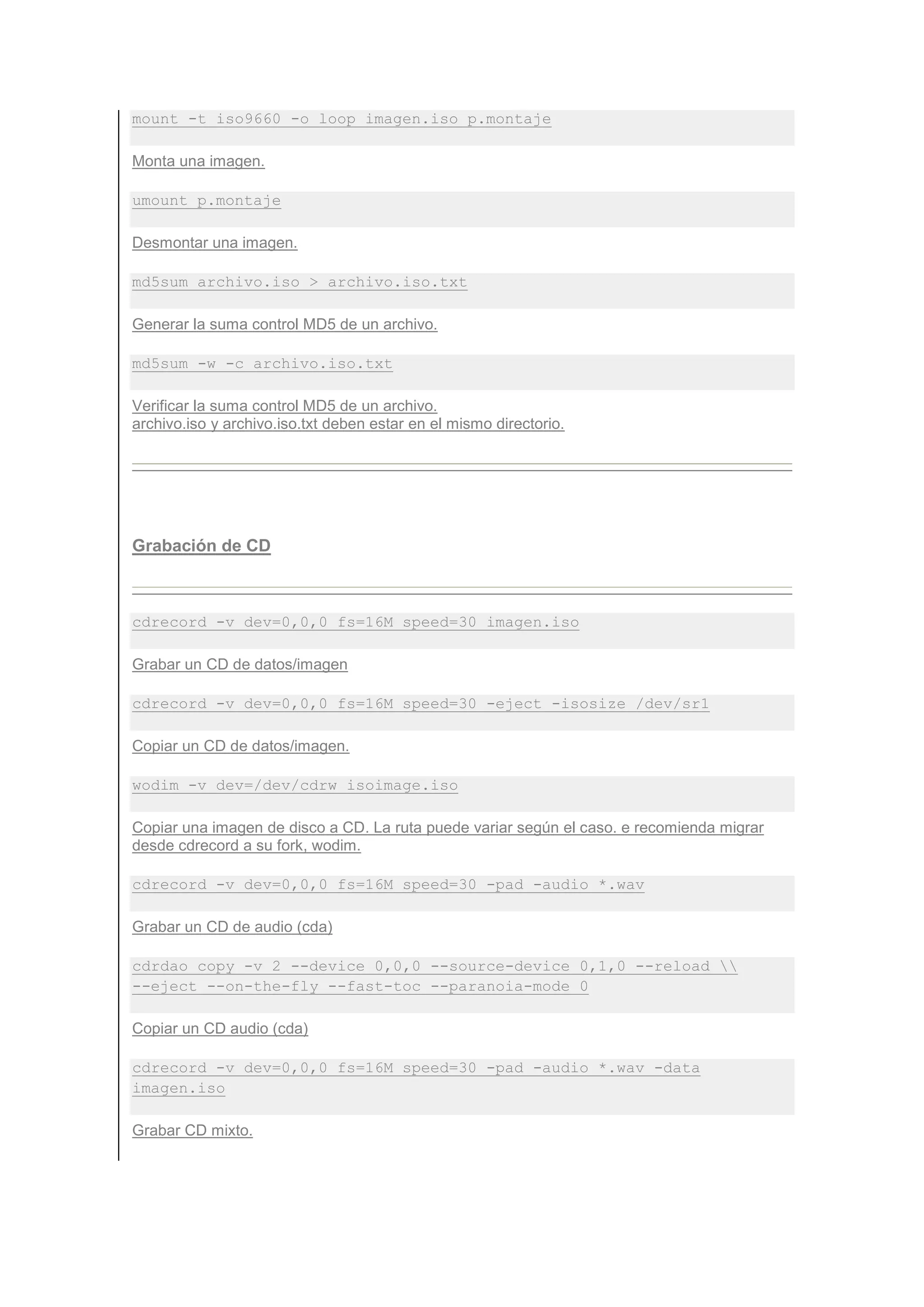 mount -t iso9660 -o loop imagen.iso p.montaje

Monta una imagen.

umount p.montaje

Desmontar una imagen.

md5sum archivo.iso > archivo.iso.txt

Generar la suma control MD5 de un archivo.

md5sum -w -c archivo.iso.txt

Verificar la suma control MD5 de un archivo.
archivo.iso y archivo.iso.txt deben estar en el mismo directorio.




Grabación de CD



cdrecord -v dev=0,0,0 fs=16M speed=30 imagen.iso

Grabar un CD de datos/imagen

cdrecord -v dev=0,0,0 fs=16M speed=30 -eject -isosize /dev/sr1

Copiar un CD de datos/imagen.

wodim -v dev=/dev/cdrw isoimage.iso

Copiar una imagen de disco a CD. La ruta puede variar según el caso. e recomienda migrar
desde cdrecord a su fork, wodim.

cdrecord -v dev=0,0,0 fs=16M speed=30 -pad -audio *.wav

Grabar un CD de audio (cda)

cdrdao copy -v 2 --device 0,0,0 --source-device 0,1,0 --reload 
--eject --on-the-fly --fast-toc --paranoia-mode 0

Copiar un CD audio (cda)

cdrecord -v dev=0,0,0 fs=16M speed=30 -pad -audio *.wav -data
imagen.iso

Grabar CD mixto.
 
