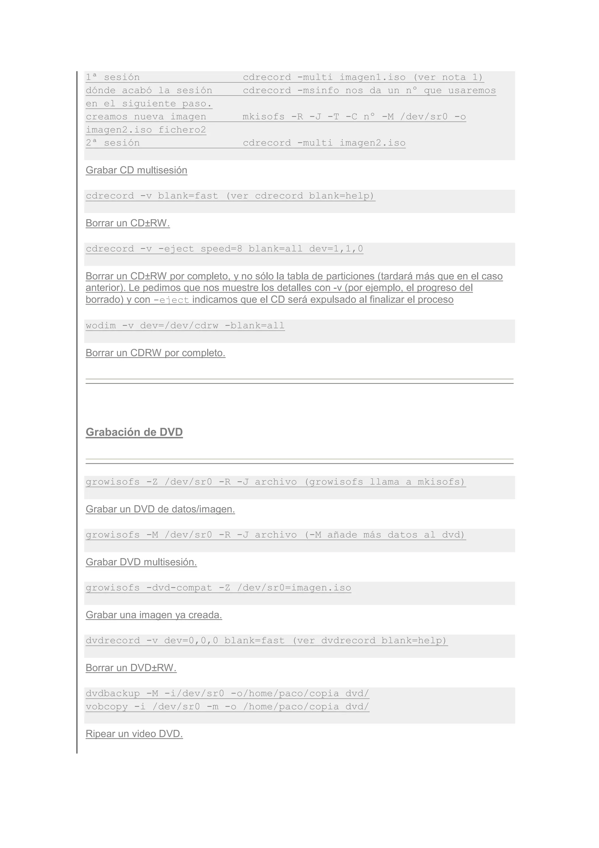 1ª sesión                         cdrecord -multi imagen1.iso (ver nota 1)
dónde acabó la sesión             cdrecord -msinfo nos da un nº que usaremos
en el siguiente paso.
creamos nueva imagen              mkisofs -R -J -T -C nº -M /dev/sr0 -o
imagen2.iso fichero2
2ª sesión                         cdrecord -multi imagen2.iso

Grabar CD multisesión

cdrecord -v blank=fast (ver cdrecord blank=help)

Borrar un CD±RW.

cdrecord -v -eject speed=8 blank=all dev=1,1,0

Borrar un CD±RW por completo, y no sólo la tabla de particiones (tardará más que en el caso
anterior). Le pedimos que nos muestre los detalles con -v (por ejemplo, el progreso del
borrado) y con -eject indicamos que el CD será expulsado al finalizar el proceso

wodim -v dev=/dev/cdrw -blank=all

Borrar un CDRW por completo.




Grabación de DVD



growisofs -Z /dev/sr0 -R -J archivo (growisofs llama a mkisofs)

Grabar un DVD de datos/imagen.

growisofs -M /dev/sr0 -R -J archivo (-M añade más datos al dvd)

Grabar DVD multisesión.

growisofs -dvd-compat -Z /dev/sr0=imagen.iso

Grabar una imagen ya creada.

dvdrecord -v dev=0,0,0 blank=fast (ver dvdrecord blank=help)

Borrar un DVD±RW.

dvdbackup -M -i/dev/sr0 -o/home/paco/copia_dvd/
vobcopy -i /dev/sr0 -m -o /home/paco/copia_dvd/

Ripear un video DVD.
 