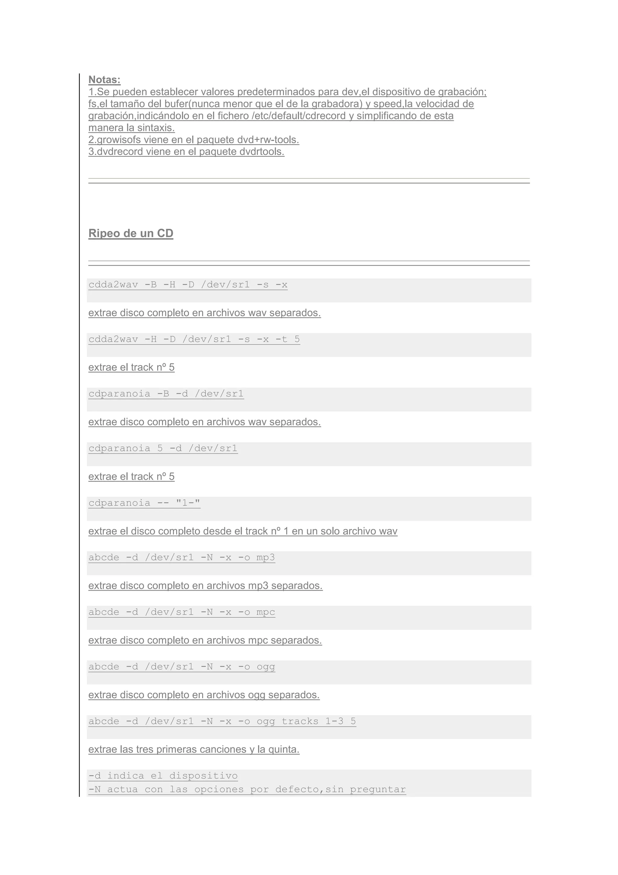 Notas:
1.Se pueden establecer valores predeterminados para dev,el dispositivo de grabación;
fs,el tamaño del bufer(nunca menor que el de la grabadora) y speed,la velocidad de
grabación,indicándolo en el fichero /etc/default/cdrecord y simplificando de esta
manera la sintaxis.
2.growisofs viene en el paquete dvd+rw-tools.
3.dvdrecord viene en el paquete dvdrtools.




Ripeo de un CD



cdda2wav -B -H -D /dev/sr1 -s -x

extrae disco completo en archivos wav separados.

cdda2wav -H -D /dev/sr1 -s -x -t 5

extrae el track nº 5

cdparanoia -B -d /dev/sr1

extrae disco completo en archivos wav separados.

cdparanoia 5 -d /dev/sr1

extrae el track nº 5

cdparanoia -- "1-"

extrae el disco completo desde el track nº 1 en un solo archivo wav

abcde -d /dev/sr1 -N -x -o mp3

extrae disco completo en archivos mp3 separados.

abcde -d /dev/sr1 -N -x -o mpc

extrae disco completo en archivos mpc separados.

abcde -d /dev/sr1 -N -x -o ogg

extrae disco completo en archivos ogg separados.

abcde -d /dev/sr1 -N -x -o ogg tracks 1-3 5

extrae las tres primeras canciones y la quinta.

-d indica el dispositivo
-N actua con las opciones por defecto,sin preguntar
 