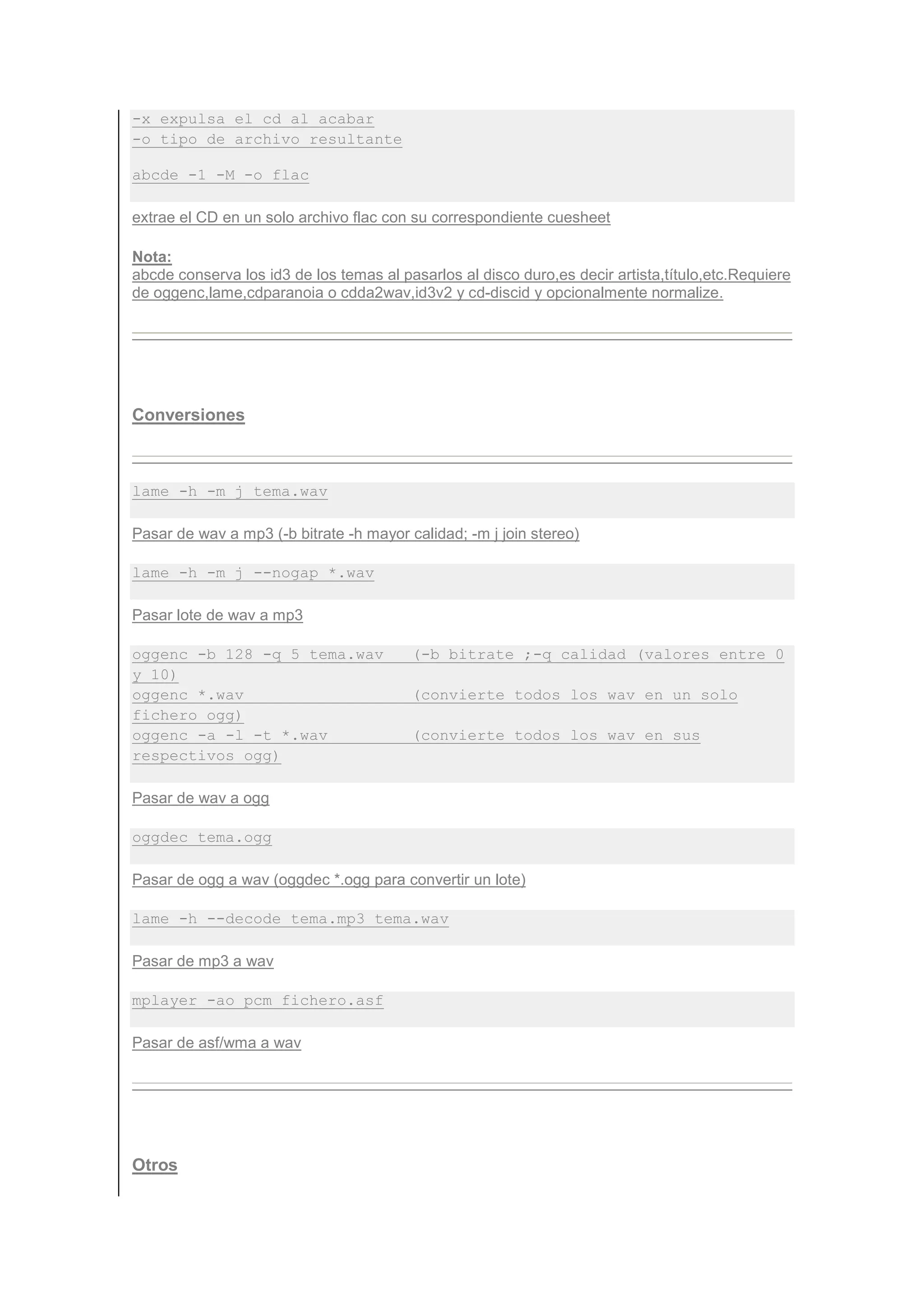 -x expulsa el cd al acabar
-o tipo de archivo resultante

abcde -1 -M -o flac

extrae el CD en un solo archivo flac con su correspondiente cuesheet

Nota:
abcde conserva los id3 de los temas al pasarlos al disco duro,es decir artista,título,etc.Requiere
de oggenc,lame,cdparanoia o cdda2wav,id3v2 y cd-discid y opcionalmente normalize.




Conversiones



lame -h -m j tema.wav

Pasar de wav a mp3 (-b bitrate -h mayor calidad; -m j join stereo)

lame -h -m j --nogap *.wav

Pasar lote de wav a mp3

oggenc -b 128 -q 5 tema.wav              (-b bitrate ;-q calidad (valores entre 0
y 10)
oggenc *.wav                             (convierte todos los wav en un solo
fichero ogg)
oggenc -a -l -t *.wav                    (convierte todos los wav en sus
respectivos ogg)

Pasar de wav a ogg

oggdec tema.ogg

Pasar de ogg a wav (oggdec *.ogg para convertir un lote)

lame -h --decode tema.mp3 tema.wav

Pasar de mp3 a wav

mplayer -ao pcm fichero.asf

Pasar de asf/wma a wav




Otros
 
