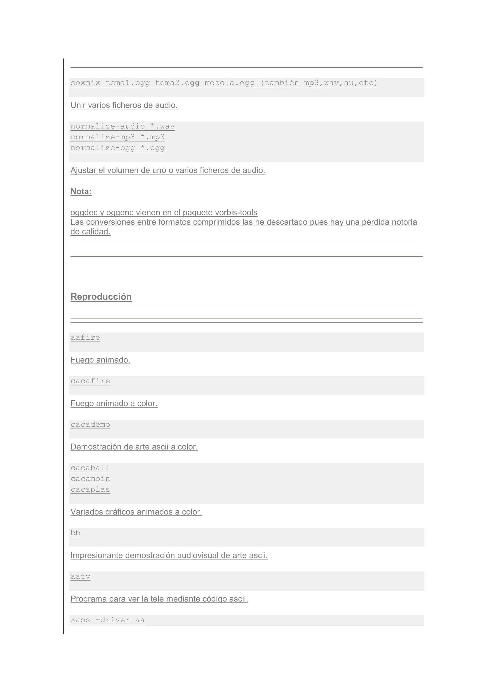 soxmix tema1.ogg tema2.ogg mezcla.ogg (también mp3,wav,au,etc)

Unir varios ficheros de audio.

normalize-audio *.wav
normalize-mp3 *.mp3
normalize-ogg *.ogg

Ajustar el volumen de uno o varios ficheros de audio.

Nota:

oggdec y oggenc vienen en el paquete vorbis-tools
Las conversiones entre formatos comprimidos las he descartado pues hay una pérdida notoria
de calidad.




Reproducción



aafire

Fuego animado.

cacafire

Fuego animado a color.

cacademo

Demostración de arte ascii a color.

cacaball
cacamoin
cacaplas

Variados gráficos animados a color.

bb

Impresionante demostración audiovisual de arte ascii.

aatv

Programa para ver la tele mediante código ascii.

xaos -driver aa
 