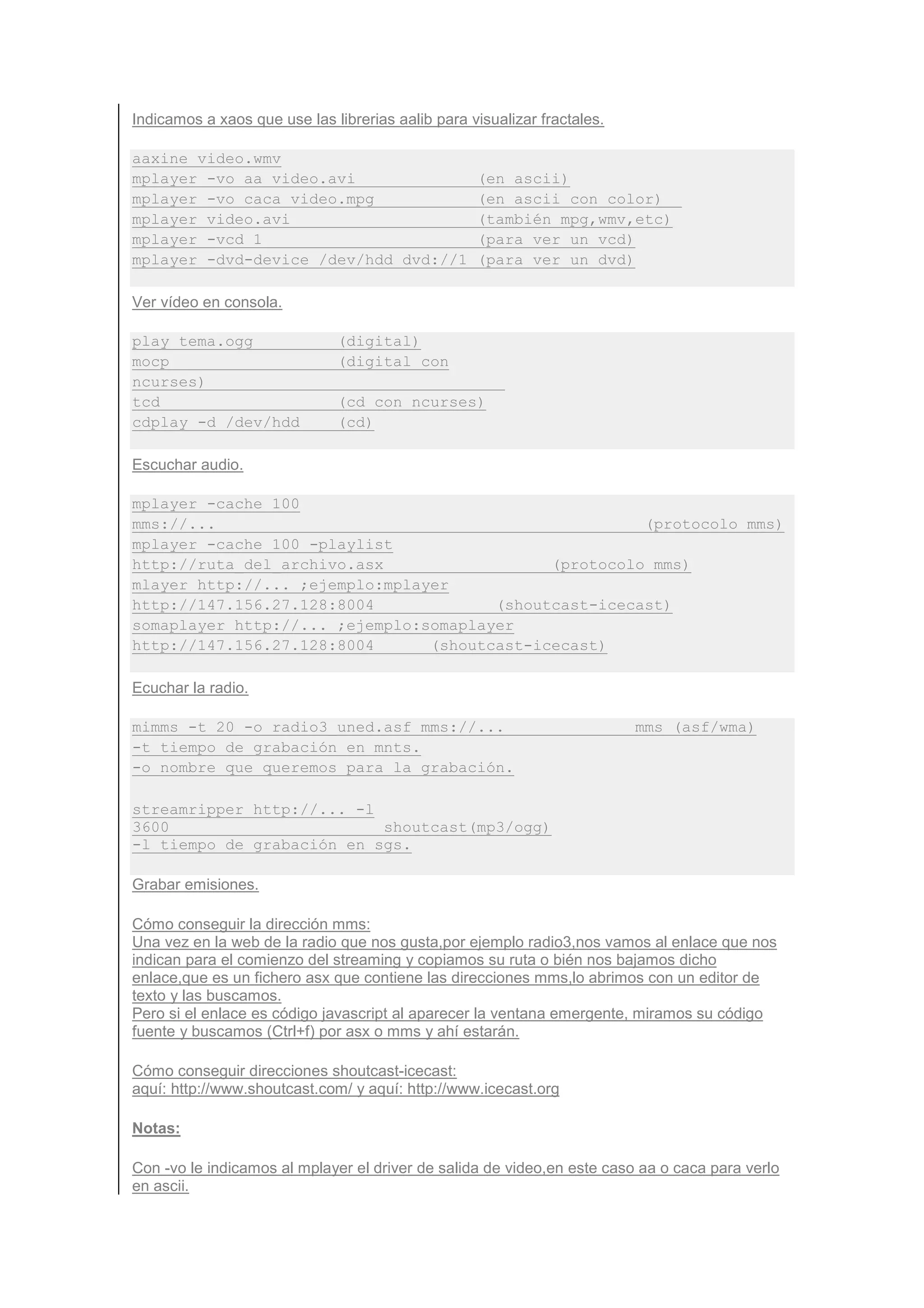 Indicamos a xaos que use las librerias aalib para visualizar fractales.

aaxine video.wmv
mplayer -vo aa video.avi                           (en ascii)
mplayer -vo caca video.mpg                         (en ascii con color)
mplayer video.avi                                  (también mpg,wmv,etc)
mplayer -vcd 1                                     (para ver un vcd)
mplayer -dvd-device /dev/hdd dvd://1               (para ver un dvd)

Ver vídeo en consola.

play tema.ogg                 (digital)
mocp                          (digital con
ncurses)
tcd                           (cd con ncurses)
cdplay -d /dev/hdd            (cd)

Escuchar audio.

mplayer -cache 100
mms://...                                              (protocolo mms)
mplayer -cache 100 -playlist
http://ruta_del_archivo.asx                  (protocolo mms)
mlayer http://... ;ejemplo:mplayer
http://147.156.27.128:8004             (shoutcast-icecast)
somaplayer http://... ;ejemplo:somaplayer
http://147.156.27.128:8004      (shoutcast-icecast)

Ecuchar la radio.

mimms -t 20 -o radio3_uned.asf mms://...                                  mms (asf/wma)
-t tiempo de grabación en mnts.
-o nombre que queremos para la grabación.

streamripper http://... -l
3600                       shoutcast(mp3/ogg)
-l tiempo de grabación en sgs.

Grabar emisiones.

Cómo conseguir la dirección mms:
Una vez en la web de la radio que nos gusta,por ejemplo radio3,nos vamos al enlace que nos
indican para el comienzo del streaming y copiamos su ruta o bién nos bajamos dicho
enlace,que es un fichero asx que contiene las direcciones mms,lo abrimos con un editor de
texto y las buscamos.
Pero si el enlace es código javascript al aparecer la ventana emergente, miramos su código
fuente y buscamos (Ctrl+f) por asx o mms y ahí estarán.

Cómo conseguir direcciones shoutcast-icecast:
aquí: http://www.shoutcast.com/ y aquí: http://www.icecast.org

Notas:

Con -vo le indicamos al mplayer el driver de salida de video,en este caso aa o caca para verlo
en ascii.
 