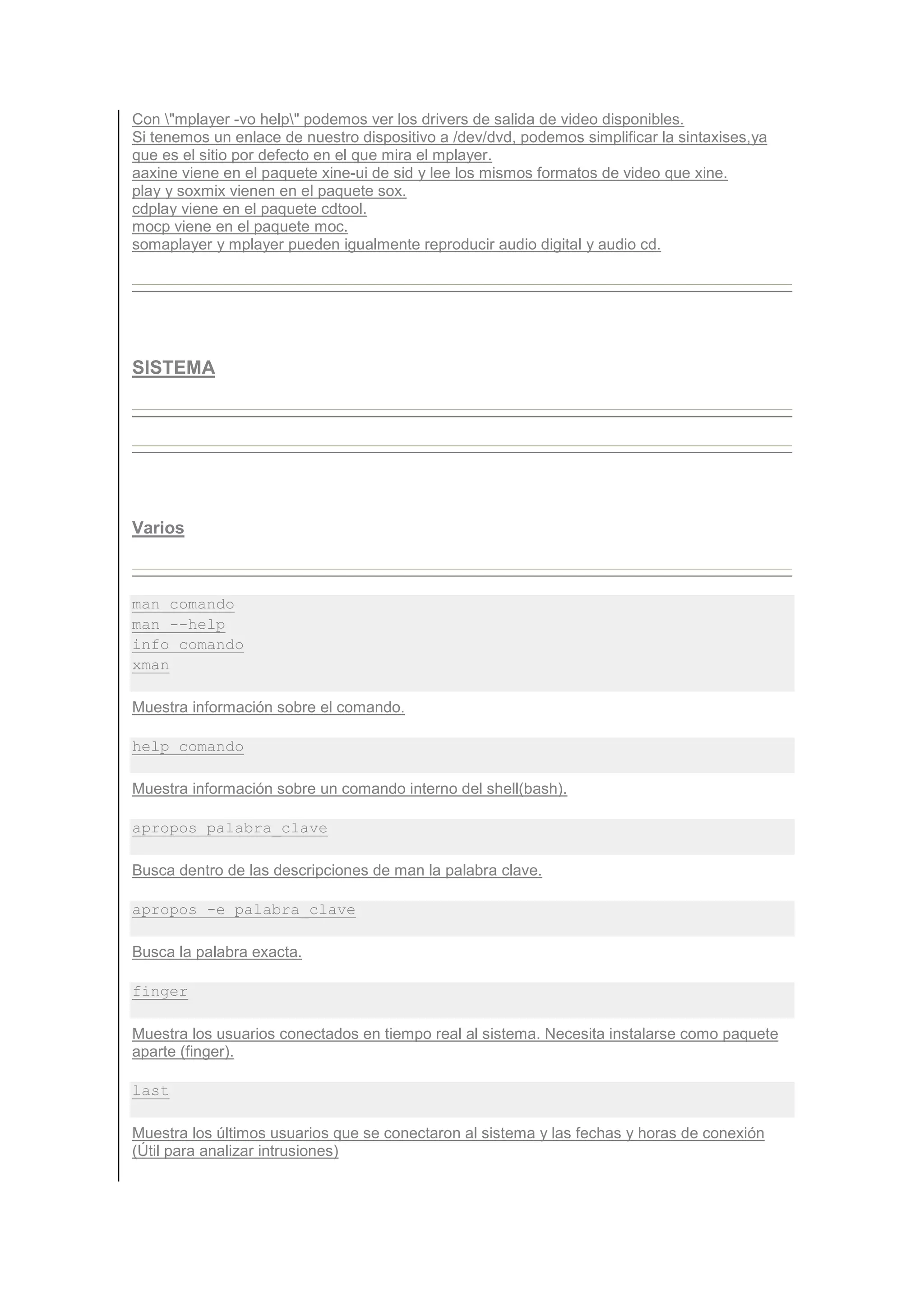 Con "mplayer -vo help" podemos ver los drivers de salida de video disponibles.
Si tenemos un enlace de nuestro dispositivo a /dev/dvd, podemos simplificar la sintaxises,ya
que es el sitio por defecto en el que mira el mplayer.
aaxine viene en el paquete xine-ui de sid y lee los mismos formatos de video que xine.
play y soxmix vienen en el paquete sox.
cdplay viene en el paquete cdtool.
mocp viene en el paquete moc.
somaplayer y mplayer pueden igualmente reproducir audio digital y audio cd.




SISTEMA




Varios



man comando
man --help
info comando
xman

Muestra información sobre el comando.

help comando

Muestra información sobre un comando interno del shell(bash).

apropos palabra_clave

Busca dentro de las descripciones de man la palabra clave.

apropos -e palabra_clave

Busca la palabra exacta.

finger

Muestra los usuarios conectados en tiempo real al sistema. Necesita instalarse como paquete
aparte (finger).

last

Muestra los últimos usuarios que se conectaron al sistema y las fechas y horas de conexión
(Útil para analizar intrusiones)
 
