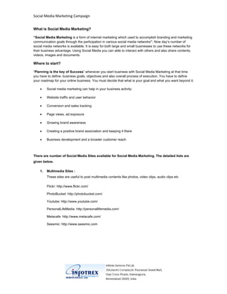 Social Media Marketing Campaign


What is Social Media Marketing?

“Social Media Marketing is a form of internet marketing which used to accomplish branding and marketing
communication goals through the participation in various social media networks”. Now day’s number of
social media networks is available. It is easy for both large and small businesses to use these networks for
their business advantage. Using Social Media you can able to interact with others and also share contents,
videos, images and documents.

Where to start?

“Planning is the key of Success” whenever you start business with Social Media Marketing at that time
you have to define: business goals, objectives and also overall process of execution. You have to define
your roadmap for your online business. You must decide that what is your goal and what you want beyond it.

    •    Social media marketing can help in your business activity:

    •    Website traffic and user behavior

    •    Conversion and sales tracking

    •    Page views, ad exposure

    •    Growing brand awareness

    •    Creating a positive brand association and keeping it there

    •    Business development and a broader customer reach



There are number of Social Media Sites available for Social Media Marketing. The detailed lists are
given below.

    1.   Multimedia Sites :
         These sites are useful to post multimedia contents like photos, video clips, audio clips etc

         Flickr: http://www.flickr.com/

         PhotoBucket: http://photobucket.com/

         Youtube: http://www.youtube.com/

         PersonalLifeMedia: http://personallifemedia.com/

         Metacafe: http://www.metacafe.com/

         Seesmic: http://www.seesmic.com
 