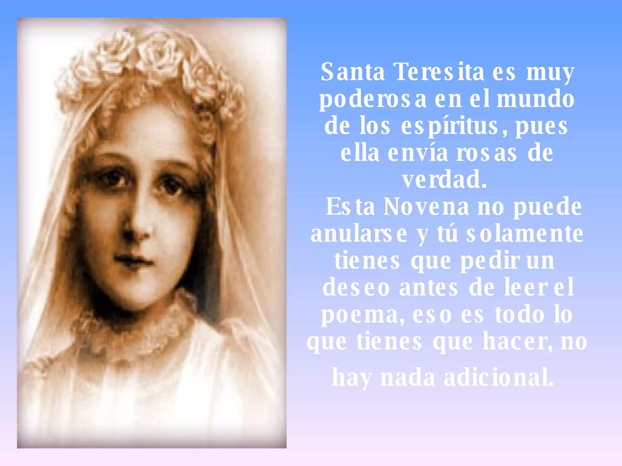 Santa Teresita es muy poderosa en el mundo de los espíritus, pues ella envía rosas de verdad.    Esta Novena no puede anularse y tú solamente tienes que pedir un  deseo antes de leer el poema, eso es todo lo que tienes que hacer, no hay nada adicional.   