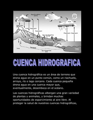Una cuenca hidrográfica es un área de terreno que
drena agua en un punto común, como un riachuelo,
arroyo, río o lago cercano. Cada cuenca pequeña
drena agua en una cuenca mayor que,
eventualmente, desemboca en el océano.

Las cuencas hidrográficas albergan una gran variedad
de plantas y animales, y brindan muchas
oportunidades de esparcimiento al aire libre. Al
proteger la salud de nuestras cuencas hidrográficas,
 