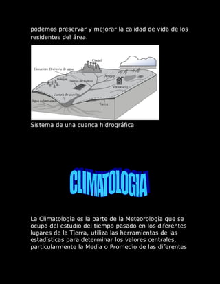 podemos preservar y mejorar la calidad de vida de los
residentes del área.




Sistema de una cuenca hidrográfica




La Climatología es la parte de la Meteorología que se
ocupa del estudio del tiempo pasado en los diferentes
lugares de la Tierra, utiliza las herramientas de las
estadísticas para determinar los valores centrales,
particularmente la Media o Promedio de las diferentes
 
