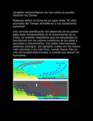 variables meteorológicas con las cuales se pueden
clasificar los Climas.

Podemos definir el Clima de un lugar como "El valor
promedio del Tiempo atmosférico y sus oscilaciones
extremas"

Una correcta planificación del desarrollo de los países
debe estar fundamentada en el conocimiento de su
Clima, es también importante que los estudiantes se
familiaricen con los valores numéricos de los datos y
aprendan a interpretarlos. Con estas informaciones
podemos distinguir, por ejemplo, cuales son los meses
más calurosos o los más fríos, cuando llueve más en
una comunidad determinada, o cuando nos atacan los
huracanes.
 