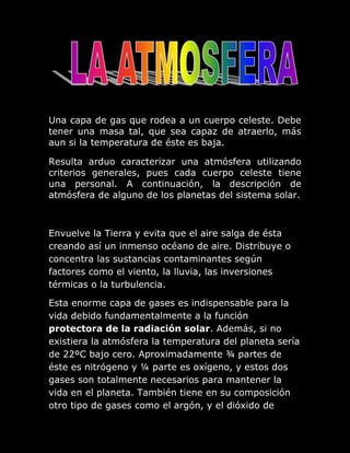 Una capa de gas que rodea a un cuerpo celeste. Debe
tener una masa tal, que sea capaz de atraerlo, más
aun si la temperatura de éste es baja.

Resulta arduo caracterizar una atmósfera utilizando
criterios generales, pues cada cuerpo celeste tiene
una personal. A continuación, la descripción de
atmósfera de alguno de los planetas del sistema solar.



Envuelve la Tierra y evita que el aire salga de ésta
creando así un inmenso océano de aire. Distribuye o
concentra las sustancias contaminantes según
factores como el viento, la lluvia, las inversiones
térmicas o la turbulencia.

Esta enorme capa de gases es indispensable para la
vida debido fundamentalmente a la función
protectora de la radiación solar. Además, si no
existiera la atmósfera la temperatura del planeta sería
de 22ºC bajo cero. Aproximadamente ¾ partes de
éste es nitrógeno y ¼ parte es oxígeno, y estos dos
gases son totalmente necesarios para mantener la
vida en el planeta. También tiene en su composición
otro tipo de gases como el argón, y el dióxido de
 