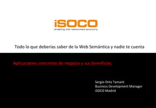 Todo lo que deberías saber de la Web Semántica y nadie te cuenta Aplicaciones concretas de negocio y sus beneficios Sergio Ortiz Tamarit Business Development Manager iSOCO Madrid  
