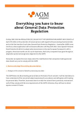 M a y 2 0 1 8
Everything you have to know
about General Data Protection
Regulation
w w w . a g m a b o g a d o s . c o m
On May 25th 2016 the REGULATION (EU) 2016/679 OF THE EUROPEAN PARLIAMENT AND COUNCIL of
April 27th 2016 on the protection of natural persons with regard to the processing of personal data
and on the free transfer of such data (General Data Protection Regulation – hereinafter GDPR) came
into force, whose application will not become effective until May 25th 2018. Since Spanish Personal
Data Protection Draft Act to adapt national provisions to the new European framework is still in
progress, these last months are of crucial importance; that’s why companies have gone through an
adaptation period and progressive alignment to the GDPR.
Hereunder we explain the main steps and/or the modifications that companies treating personal
data should carry out to comply with the GDPR.
1.Reviewandadapttheexistingdocumentation:
a. Changes in the consent of data for processing any data:
The GDPR does not allow treating personal data on the basis of tacit consent. It will be mandatory to
have a statement of the concerned subject expressing his accordance and willingness with treating
his personal data. Therefore, businesses have to review the consent forms previously received and
verify if they comply with the new requirements of the GDPR: otherwise, they will have to obtain
express consent if it lacks. 
 