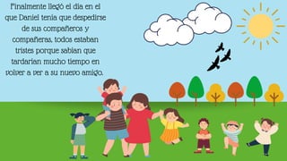 Finalmente llegó el día en el
que Daniel tenía que despedirse
de sus compañeros y
compañeras, todos estaban
tristes porque sabían que
tardarían mucho tiempo en
volver a ver a su nuevo amigo.
 