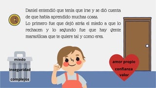 Daniel entendió que tenía que irse y se dió cuenta
de que había aprendido muchas cosas.
Lo primero fue que dejó atrás el miedo a que lo
rechacen y lo segundo fue que hay gente
maravillosa que te quiere tal y como eres.
miedo
inseguridad
complejos
confianza
amor propio
valor
 