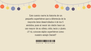 Este cuento narra la historia de un
pequeño superhéroe que a diferencia de la
mayoría tiene desarrollados 4 de los 5
sentidos, pues al nacer sin visión hace un
uso mayor de su olfato, oído, tacto y gusto.
¿Y tú, conoces algún superhéroe como
nuestro amigo Daniel?


 