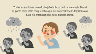 Todas las mañanas, cuando llegaba la hora de ir a la escuela, Daniel
se ponía muy triste porque sabía que sus compañeros le dejarían solo.
Ellos no entendían que él no pudiera verles.


 