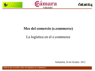 Mes del comercio (e.commerce)

                            La logística en el e.commerce




                                                         Valladolid, 24 de Octubre 2012

Todo lo que necesitas saber de logística en e.commerce
 