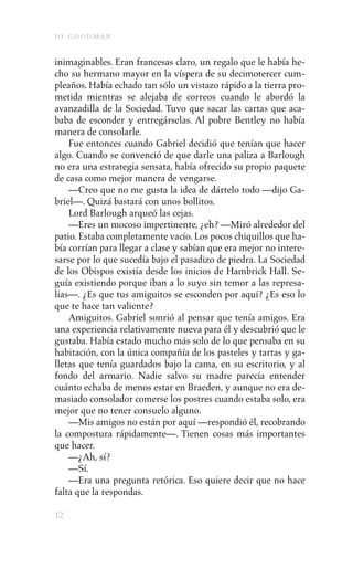 j o goodman

inimaginables. Eran francesas claro, un regalo que le había he-
cho su hermano mayor en la víspera de su decimotercer cum-
pleaños. Había echado tan sólo un vistazo rápido a la tierra pro-
metida mientras se alejaba de correos cuando le abordó la
avanzadilla de la Sociedad. Tuvo que sacar las cartas que aca-
baba de esconder y entregárselas. Al pobre Bentley no había
manera de consolarle.
    Fue entonces cuando Gabriel decidió que tenían que hacer
algo. Cuando se convenció de que darle una paliza a Barlough
no era una estrategia sensata, había ofrecido su propio paquete
de casa como mejor manera de vengarse.
    —Creo que no me gusta la idea de dártelo todo —dijo Ga-
briel—. Quizá bastará con unos bollitos.
    Lord Barlough arqueó las cejas.
    —Eres un mocoso impertinente, ¿eh? —Miró alrededor del
patio. Estaba completamente vacío. Los pocos chiquillos que ha-
bía corrían para llegar a clase y sabían que era mejor no intere-
sarse por lo que sucedía bajo el pasadizo de piedra. La Sociedad
de los Obispos existía desde los inicios de Hambrick Hall. Se-
guía existiendo porque iban a lo suyo sin temor a las represa-
lias—. ¿Es que tus amiguitos se esconden por aquí? ¿Es eso lo
que te hace tan valiente?
    Amiguitos. Gabriel sonrió al pensar que tenía amigos. Era
una experiencia relativamente nueva para él y descubrió que le
gustaba. Había estado mucho más solo de lo que pensaba en su
habitación, con la única compañía de los pasteles y tartas y ga-
lletas que tenía guardados bajo la cama, en su escritorio, y al
fondo del armario. Nadie salvo su madre parecía entender
cuánto echaba de menos estar en Braeden, y aunque no era de-
masiado consolador comerse los postres cuando estaba solo, era
mejor que no tener consuelo alguno.
    —Mis amigos no están por aquí —respondió él, recobrando
la compostura rápidamente—. Tienen cosas más importantes
que hacer.
    —¿Ah, sí?
    —Sí.
    —Era una pregunta retórica. Eso quiere decir que no hace
falta que la respondas.

12
 