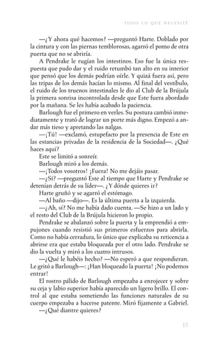 to d o l o q u e n e c e s i t é

    —¿Y ahora qué hacemos? —preguntó Harte. Doblado por
la cintura y con las piernas temblorosas, agarró el pomo de otra
puerta que no se abriría.
    A Pendrake le rugían los intestinos. Eso fue la única res-
puesta que pudo dar y el ruido retumbó tan alto en su interior
que pensó que los demás podrían oírle. Y quizá fuera así, pero
las tripas de los demás hacían lo mismo. Al final del vestíbulo,
el ruido de los truenos intestinales le dio al Club de la Brújula
la primera sonrisa incontrolada desde que Este fuera abordado
por la mañana. Se les había acabado la paciencia.
    Barlough fue el primero en verles. Su postura cambió inme-
diatamente y trató de lograr un porte más digno. Empezó a an-
dar más tieso y apretando las nalgas.
    —¡Tú! —exclamó, estupefacto por la presencia de Este en
las estancias privadas de la residencia de la Sociedad—. ¿Qué
haces aquí?
    Este se limitó a sonreír.
    Barlough miró a los demás.
    —¡Todos vosotros! ¡Fuera! No me dejáis pasar.
    —¿Sí? —preguntó Este al tiempo que Harte y Pendrake se
detenían detrás de su líder—. ¿Y dónde quieres ir?
    Harte gruñó y se agarró el estómago.
    —Al baño —dijo—. Es la última puerta a la izquierda.
    —¿Ah, sí? No me había dado cuenta. —Se hizo a un lado y
el resto del Club de la Brújula hicieron lo propio.
    Pendrake se abalanzó sobre la puerta y la emprendió a em-
pujones cuando resistió sus primeros esfuerzos para abrirla.
Como no había cerradura, lo único que explicaba su reticencia a
abrirse era que estaba bloqueada por el otro lado. Pendrake se
dio la vuelta y miró a los cuatro intrusos.
    —¿Qué le habéis hecho? —No esperó a que respondieran.
Le gritó a Barlough—: ¡Han bloqueado la puerta! ¡No podemos
entrar!
    El rostro pálido de Barlough empezaba a enrojecer y sobre
su ceja y labio superior había aparecido un ligero brillo. El con-
trol al que estaba sometiendo las funciones naturales de su
cuerpo empezaba a hacerse patente. Miró fijamente a Gabriel.
    —¿Qué diantre quieres?

                                                                    15
 