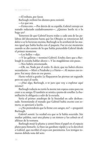 j o goodman

    —El tributo, por favor.
    Barlough rechinó los dientes pero resistió.
    —Lo que sea.
    —Firma esto. —Por detrás de su espalda, Gabriel extrajo un
tratado redactado cuidadosamente—. ¿Quieres leerlo tú o lo
hago yo?
    Temeroso de que Gabriel leyera todas y cada una de las pa-
labras del documento hasta que los Obispos se retorcieran del
dolor o se lo hicieran encima, Barlough se lo arrebató de las ma-
nos igual que había hecho con el paquete. Fue en ese momento
cuando se dio cuenta de lo que había pretendido Gabriel desde
el primer momento.
    —Los bollos —dijo.
    —Y las galletas —terminó Gabriel. Estaba claro que a Bar-
lough le costaba hablar ahora—. Y las magdalenas con pasas.
    —Nos habéis envenenado.
    —Oh, no. Nada por el estilo. Es decir, que no habrá efectos
secundarios. —Miró a Pendrake y a Harte—. Al menos eso es-
pero. Fui muy claro en ese punto.
    Harte volvió a gruñir. Le flaquearon las piernas un segundo
pero no cayó al suelo.
    —¡Haz algo, Barlough, o te juro que voy a explotar aquí
mismo!
    Barlough todavía no tenía la mente tan espesa como para no
creer a su amigo. Él también se sentía a punto de estallar. La hu-
millación le obligaría a salir de la escuela.
    Sería el primer arzobispo de la Sociedad en salir deshon-
rado. Sosteniendo el tratado que Gabriel había escrito con es-
mero, se apresuró a leerlo.
    —¿No pretenderás que la firme con sangre, no? —preguntó
Barlough.
    Gabriel sonrió. La verdad era que se le había ocurrido. Sin
mediar palabra, sacó una pluma y un tintero y los colocó en el
alféizar de la ventana.
    Barlough mojó la pluma y centró bien el papel en el espacio
plano para firmarlo. Le hizo un garabato rápido y se lo devolvió
a Gabriel, que escribió el suyo con parsimonia. Los testigos to-
maron debida nota del acto.

16
 