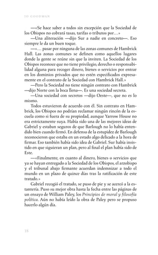 j o goodman

    —«Se hace saber a todos sin excepción que la Sociedad de
los Obispos no cobrará tasas, tarifas o tributos por…»
    —Una aliteración —dijo Sur a nadie en concreto—. Eso
siempre le da un buen toque.
    —«… pasar por ninguna de las zonas comunes de Hambrick
Hall. Las zonas comunes se definen como aquellos lugares
donde la gente se reúne sin que la inviten. La Sociedad de los
Obispos reconoce que no tiene privilegio, derecho o responsabi-
lidad alguna para recoger dinero, bienes o servicios por entrar
en los dominios privados que no estén especificados expresa-
mente en el contrato de la Sociedad con Hambrick Hall.»
    —Pero la Sociedad no tiene ningún contrato con Hambrick
—dijo Norte con la boca llena—. Es una sociedad secreta.
    —Una sociedad con secretos —dijo Oeste—, que no es lo
mismo.
    Todos estuvieron de acuerdo con él. Sin contrato en Ham-
brick, los Obispos no podrían reclamar ningún rincón de la es-
cuela como si fuera de su propiedad, aunque Yarrow House no
era estrictamente suya. Había sido una de las mejores ideas de
Gabriel y estaban seguros de que Barlough no lo había enten-
dido bien cuando firmó. En defensa de la estupidez de Barlough
reconocieron que estaba en un estado algo delicado a la hora de
firmar. Eso también había sido idea de Gabriel. Sur había insis-
tido en que siguieran un plan, pero al final el plan había sido de
Este.
    —«Finalmente, en cuanto al dinero, bienes o servicios que
ya se hayan entregado a la Sociedad de los Obispos, el arzobispo
y el tribunal abajo firmante acuerdan indemnizar a todo el
mundo en un plazo de quince días tras la ratificación de este
tratado.»
    Gabriel recogió el tratado, se puso de pie y se acercó a la es-
tantería. Puso su mejor obra hasta la fecha entre las páginas de
un ensayo de William Paley, los Principios de moral y filosofía
política. Aún no había leído la obra de Paley pero se propuso
hacerlo algún día.




18
 