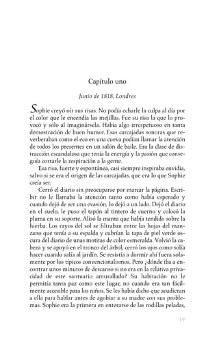 Capítulo uno

                    Junio de 1818, Londres

Sophie creyó oír sus risas. No podía echarle la culpa al día por
el color que le encendía las mejillas. Fue su risa la que lo pro-
vocó y sólo al imaginársela. Había algo irrespetuoso en tanta
demostración de buen humor. Esas carcajadas sonoras que re-
verberaban como el eco en una cueva podían llamar la atención
de todos los presentes en un salón de baile. Era la clase de dis-
tracción escandalosa que tenía la energía y la pasión que conse-
guía cortarle la respiración a la gente.
    Esa risa, fuerte y espontánea, casi siempre inspiraba envidia,
salvo si se era el origen de las carcajadas, que era lo que Sophie
creía ser.
    Cerró el diario sin preocuparse por marcar la página. Escri-
bir no le llamaba la atención tanto como había esperado y
cuando dejó de ser una evasión, lo dejó a un lado. Dejó el diario
en el suelo, le puso el tapón al tintero de cuerno y colocó la
pluma en su soporte. Alisó la manta que había tendido sobre la
hierba. Los rayos del sol se filtraban entre las hojas del man-
zano que tenía a su espalda y cubrían la tapa de piel verde os-
cura del diario de unas motitas de color esmeralda. Volvió la ca-
beza y se apoyó en el tronco del árbol; cerró los ojos como solía
hacer cuando salía al jardín. Se resistía a dormir ahí fuera sola-
mente por los típicos convencionalismos. Pero ¿dónde iba a en-
contrar unos minutos de descanso si no era en la relativa priva-
cidad de este santuario amurallado? Su habitación no le
permitía tanta paz como este lugar, no cuando era tan fácil-
mente accesible para los niños. Se les había dicho que acudieran
a ella para hablar antes de agobiar a su madre con sus proble-
mas. Sophie era la primera en enterarse de las rodillas peladas,

                                                               19
 